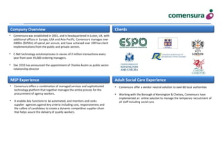 Company Overview
MSP Experience Adult Social Care Experience
Clients
• Comensura offer a vendor neutral solution to over 60 local authorities
• Working with the Borough of Kensington & Chelsea, Comensura have
implemented an online solution to manage the temporary recruitment of
all staff including social care.
• Comensura was established in 2001, and is headquartered in Luton, UK, with
additional offices in Europe, USA and Asia-Pacific. Comensura manages over
£400m ($650m) of spend per annum, and have achieved over 100 live client
implementations from the public and private sectors.
• C-Net technology solutionprocess in excess of 2 million transactions every
year from over 39,000 ordering managers.
• Dec 2010 has announced the appointment of Charles Austin as public sector
relationship director
• Comensura offers a combination of managed services and sophisticated
technology platform that together manages the entire process for the
procurement of agency workers.
• It enables key functions to be automated, and monitors and ranks
supplier agencies against key criteria including cost, responsiveness and
the calibre of candidates to create a dynamic competitive supplier chain
that helps assure the delivery of quality workers.
 