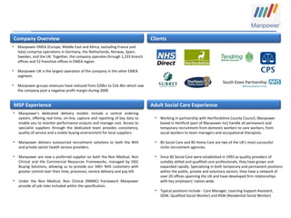 Company Overview
MSP Experience Adult Social Care Experience
Clients
• Manpower EMEA (Europe, Middle East and Africa, excluding France and
Italy) comprise operations in Germany, the Netherlands, Norway, Spain,
Sweden, and the UK. Together, the company operates through 1,233 branch
offices and 52 franchise offices in EMEA region.
• Manpower UK is the largest operation of the company in the other EMEA
segment.
• Manpower groups revenues have reduced from $20bn to $16.4bn which saw
the company post a negative profit margin during 2009.
• Manpower’s dedicated delivery models include a central ordering
system, offering real time, on-line, capture and reporting of key data to
enable you to monitor performance outputs and manage cost. Access to
specialist suppliers through the dedicated team provides consistency,
quality of service and a visible buying environment for local suppliers.
• Manpower delivers outsourced recruitment solutions to both the NHS
and private sector health service providers.
• Manpower are now a preferred supplier on both the Non Medical, Non
Clinical and the Commercial Resources Frameworks, managed by OGC
Buying Solutions, allowing us to provide our 500+ NHS customers with
greater control over their time, processes, service delivery and pay bill.
• Under the Non Medical, Non Clinical (NMNC) framework Manpower
provide all job roles included within the specification.
• Working in partnership with Hertfordshire County Council, Manpower
based in Hertford (part of Manpower Inc) handle all permanent and
temporary recruitment from domestic workers to care workers, from
social workers to team managers and occupational therapists.
• BS Social Care and BS Home Care are two of the UK's most successful
niche recruitment agencies.
• Since BS Social Care were established in 1993 as quality providers of
suitably skilled and qualified care professionals, they have grown and
expanded rapidly. Specialising in both temporary and permanent positions
within the public, private and voluntary sectors, they have a network of
over 20 offices spanning the UK and have developed firm relationships
with key employers' nation-wide.
• Typical positions include - Care Manager, Learning Support Assistant,
QSW, Qualified Social Worker) and RSW (Residential Social Worker)
 