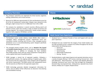 • Randstad Care is a National Provider of Care and Support with over 60
years' experience.
• Randstad Care was created from the merger of two market leaders and
has 240 consultants across a network of 25 offices throughout the UK and
Ireland within the following sectors:
• Social Care
• Domiciliary Care
• Social Housing
• Allied Health Professionals
• Nursing Nursery
• Randstad delivers a wide range of general and specialist domicilary care to
a variety of people offering a 24/7 services covering, Personal Care , Help
with Medication , Meal Preparation, Assistance with Mobility (Moving &
Handling), Continence Care, Live-In Care, Day and Night Sits, Shopping &
Domestic Help, Accompanied Visits , Sitting Service, Specialist Care, Escort
Services, Holiday Live in support, Respite Service
Company Overview
MSP Experience Adult Social Care Experience
Clients
• The company's operations are organised into three business segments:
staffing, professionals, and in-house services.
• Revenues for 2009 were approximately $17.2bn and Randstad account for
4% of the UK employment market place. Margins have reduced to 0.5%
although a slight increase from 0.1 in 2008 down from 3.5% in 2005.
• The company has subsidiaries in several countries offering search and
selection services, which also includes a range of related recruitment and
training programs. The company professionals‘ brands include randstad,
Sapphire, Yacht, expectra, Hill McGlynn and bbt.
• The Randstad master vendor delivery model (RCMS) offers clients a
contingent labour management process. Experienced social care
consultants monitor incoming calls 24 hours a day, managing vacancy
distribution via an e-recruitment/booking system designed specifically
for the social care arena.
• The managed solution provides clients, such as Newport City Council
and Cumbria County Council, access to the extensive supply capabilities
of Randstad Care. In addition to managing the local candidate
flow, RCMS provides clients with the unique proposition of being able to
access a global talent pool of qualified workers.
• RCMS manages a second tier of approved suppliers. Following a
prequalification process, the ongoing auditing of suppliers gives clients
the assurance that the supply chain is fully compliant with all legislative
and service requirements. The RCMS solution will subsequently ensure
that all vacancies are filled from the approved supply chain.
• RCMS technology generates detailed management information for
clients, and can deliver further efficiencies via electronic time-sheeting
and consolidated invoicing.
 