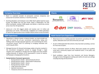 Company Overview
MSP Experience Adult Social Care Experience
Clients
• Reed is a specialist provider of permanent, contract, temporary and
outsourced recruitment solutions, IT and HR consulting.
• Assisting jobseekers and employers since 1960, Reed’s global expertise spans
Europe, the Middle East and Asia Pacific. Reed is independent, has 350
offices worldwide, employs 3,000 people and delivers a world-class service
across more than 30 specialisms.
• reed.co.uk is the UK's biggest jobsite and receives over 1.3 million job
applications per month. Internationally, reedglobal.com enables jobseekers
to search for opportunities across multiple industry sectors across the world.
• Operating as a Master Vendor or Neutral Vendor, our team provide one
point of contact for all your recruitment requirements, taking and
fulfilling orders through approved agencies, and coordinating the entire
recruitment process, from CV screening to arranging interviews and
confirming job offers.
• Managed Services On Demand technology enables all parties involved in
the recruitment management process to engage through a single
interface and is designed to manage even the largest and most complex
staffing demands, to delivery of all requirements in terms of volume,
staffing types and geographical locations.
• Buying Solutions framework agreements:
• Buying Solutions Health – Administrative & Clerical
• Buying Solutions Health – Allied Health Professionals
• Buying Solutions Health – Doctor
• Buying Solutions Health – Nurse
• Large Volume Recruitment
• Specialist Contractors
• Temporary Clerical and Administrative
• Reed Social Care is a leading specialist recruitment consultancy for high-
quality, dedicated social care and community care staff.
• As part of Reed Specialist Recruitment, they have been providing a service
for more than 20 years.
• From a nationwide network of offices, Reed place people into qualified
social work, community support and residential work, in the public and
private sectors.
• Reed candidates range from Care Assistants and Service Managers,
through to Senior Management seeking work within all social care settings
including Housing and Day Services
 