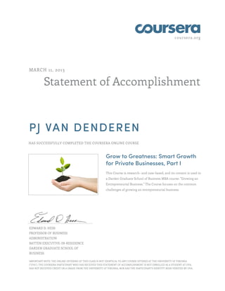 coursera.org
Statement of Accomplishment
MARCH 11, 2013
PJ VAN DENDEREN
HAS SUCCESSFULLY COMPLETED THE COURSERA ONLINE COURSE
Grow to Greatness: Smart Growth
for Private Businesses, Part I
This Course is research- and case-based, and its content is used in
a Darden Graduate School of Business MBA course: "Growing an
Entrepreneurial Business." The Course focuses on the common
challenges of growing an entrepreneurial business.
EDWARD D. HESS
PROFESSOR OF BUSINESS
ADMINISTRATION
BATTEN EXECUTIVE-IN-RESIDENCE
DARDEN GRADUATE SCHOOL OF
BUSINESS
IMPORTANT NOTE: THE ONLINE OFFERING OF THIS CLASS IS NOT IDENTICAL TO ANY COURSE OFFERED AT THE UNIVERSITY OF VIRGINIA
("UVA"). THE COURSERA PARTICIPANT WHO HAS RECEIVED THIS STATEMENT OF ACCOMPLISHMENT IS NOT ENROLLED AS A STUDENT AT UVA,
HAS NOT RECEIVED CREDIT OR A GRADE FROM THE UNIVERSITY OF VIRGINIA, NOR HAS THE PARTICIPANT'S IDENTITY BEEN VERIFIED BY UVA.
 