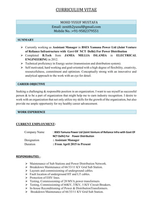 CURRICULUM VITAE
SUMMARY
 Currently working as Assistant Manager in BSES Yamuna Power Ltd (Joint Venture
of Reliance Infrastructure with Govt Of NCT Delhi) For Power Distribution
 Completed B.Tech from JAMIA MILLIA ISLAMIA in ELECTRICAL
ENGINEERING in 2012.
 Technical proficiency in Energy sector (transmission and distribution system).
 Self motivated, hard working and goal-oriented with a high degree of flexibility, creativity,
resourcefulness, commitment and optimism. Conceptually strong with an innovative and
analytical approach to the work with an eye for detail.
CAREER OBJECTIVE
Seeking a challenging & responsible position in an organization. I want to see myself as successful
person & to be a part of organization that might help me to earn industry recognition. I desire to
work with an organization that not only utilize my skills for the growth of the organization, but also
provide me ample opportunity for my healthy career advancement.
WORK EXPERIENCE
CURRENT EMPLOYMENT:
Company Name : BSES Yamuna Power Ltd (Joint Venture of Reliance Infra with Govt Of
NCT Delhi) For Power Distribution
Designation : Assistant Manager
Duration : From April 2015 to Present
RESPONSIBILITIES:-.
 Maintenance of Sub Stations and Power Distribution Network.
 Breakdown Maintenance of 66/33/11 KV Grid Sub Station.
 Layouts and commissioning of underground cables.
 Fault location of underground HT and LT cables.
 Protection of EHV lines.
 Testing, Commissioning of 20 MVA power transformers
 Testing, Commissioning of 66KV, 33KV, 11KV Circuit Breakers.
 In-house Reconditioning of Power & DistributionTransformers.
 Breakdown Maintenance of 66/33/11 KV Grid Sub Station.
MOHD YUSUF MUSTAFA
Email: zenith2yusuf@gmail.com
Mobile No. :+91-9582379551
 