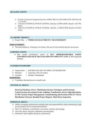 QUALIFICATIONS
 B.Tech in Electrical Engineering from JAMIA MILLIA ISLAMIA,NEW DELHI with
7.15 CGPA.
 12th from NATIONAL PUBLIC SCHOOL, Bareilly in 2008 (CBSE. Board) with 70%
marks.
 10th from NATIONAL PUBLIC SCHOOL, Bareilly in 2006 (CBSE Board) with 80%
marks.
ACADEMIC PROJECT
 Project Title : “WIRELESS ELECTRICITY TRANSMISSION”.
SCOPE OF PROJECT:-
 The main objective of project is to remove the use of wires and having loss less power.
CERTIFICATIONS
 One month certification course in PLC (PROGRAMMABLE LOGIC
CONTROLLER) and SCADA from SOFCON INDIA PVT. LTD. an ISO registered
Institute.
SUMMER INTERNSHIP
 Organization : KICHHA SUGAR FACTORY,UTTARAKHAND
 Duration : June-July, 2011 (4 weeks).
 Location : Kichha, Uttarakhand.
DESCRIPTION:-
 To produce thermal-power on small scale..
TECHNICAL SKILLS
Electrical Machines, Power Distribution System, Switchgear and Protection,
Control System, Investment Grade Auditing, Transformers, Street Light Operations,
LV/HV System, Project Management, Commissioning and Erection of HV/LV Power
Distribution Network, Detailed Project Reports, Third Party Inspection.
PERSONAL SKILLS
 Ability to manage and priorities multiple tasks and responsibilities while maintaining a high
level of quality service and professionalism.
 The 5 Cs: character, commitment, conviction, courtesy and courage.
 The 4 Ds: desire, direction, dedication and discipline.
 Oriented to learn rapidly and grow continuously
 