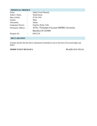 PERSONAL PROFILE
Name : Mohd Yusuf Mustafa
Father’s Name : Mohd Imran
Date of birth : 07-02-1991
Gender : Male.
Nationality : Indian.
Languages Known : English, Hindi, Urdu.
Permanent Address : H.No.-79,Garden City,near MJPRK University.
Bareilly,UP-243006
Passport No. : J9921218
DECLARATION
I hereby declare that the above information furnished is true to the best of my knowledge and
belief.
MOHD YUSUF MUSTAFA PLACE-NEW DELHI
 