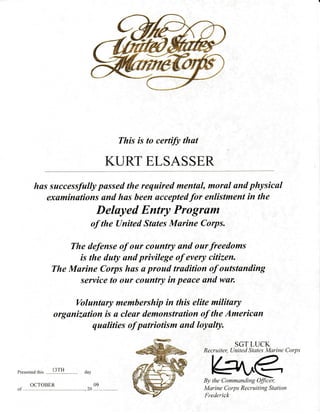 This is to certify thut
KURT ELSASSER
has successfully pussed the required mentul, morul und physicul
exuminutions and has been accepted for enlistment in the
Deluyed Entry Progrilm
of the United Stutes Murine Corps.
The defense of our country and our freedoms
is the daty und privilege of every citizen.
The Murine Corps has u proud tradition of outstunding
service to our country in peuce and wun
Voluntary membership in this elite military
organization is u cleur demonstrution of the Americun
quulities of putriotism and loyulty.
Presented this
SGT LUCK
Recruiter, Llnited States Marine Corps
K=^r€By the Commanding Officer,
Marine Corps Recruiting Statiort
!-retlerick
OCTOBER
20
09
I 3TH
 