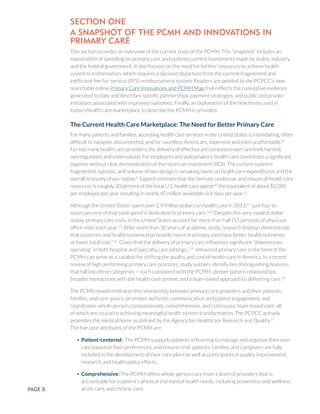 PAGE 8
SECTION ONE
A Snapshot of the PCMH and Innovations in
Primary Care
This section provides an overview of the current state of the PCMH. This “snapshot” includes an
examination of spending on primary care, and outlines current investments made by states, industry,
and the federal government. It also focuses on the need for further resources to achieve health
system transformation, which requires a decisive departure from the current fragmented and
inefficient fee-for-service (FFS) reimbursement system. Readers are pointed to the PCPCC’s new
searchable online Primary Care Innovations and PCMH Map that reflects the cumulative evidence
generated to date and describes specific partnerships, payment strategies, and public and private
initiatives associated with improved outcomes. Finally, an explanation of the new terms used in
today’s health care marketplace to describe the PCMH is provided.
The Current Health Care Marketplace: The Need for Better Primary Care
For many patients and families, accessing health care services in the United States is intimidating, often
difficult to navigate, disconnected, and for countless Americans, expensive and even unaffordable.8
For too many health care providers, the delivery of effective yet compassionate care feels harried,
overregulated, and undervalued. For employers and policymakers, health care constitutes a significant
expense without clear demonstration of the return on investment (ROI). The current system’s
fragmented, episodic, and volume-driven design is wreaking havoc on health care expenditures and the
overall economy of our nation.9
Experts estimate that the overuse, underuse, and misuse of health care
resources is roughly 30 percent of the total U.S. health care spend;10
the equivalent of about $2,000
per employee per year resulting in nearly 45 million avoidable sick days per year.11
Although the United States spent over 2.9 trillion dollars on health care in 2013,12
just four to
seven percent of that total spend is dedicated to primary care.3,4,5
Despite this very modest dollar
outlay, primary care visits in the United States account for more than half (55 percent) of physician
office visits each year.13
After more than 30 years of academic study, research findings demonstrate
that countries and health systems that heavily invest in primary care have better health outcomes
at lower total cost.7,14
Given that the delivery of primary care influences significant “downstream
spending” in both hospital and specialty care settings,7,15
enhanced primary care in the form of the
PCMH can serve as a catalyst for shifting the quality and cost of health care in America. In a recent
review of high performing primary care practices, study authors identify ten distinguishing features
that fall into three categories — each consistent with the PCMH: deeper patient relationships;
broader interactions with the health care system; and a team-based approach to delivering care.16
The PCMH model embraces the relationship between primary care providers and their patients,
families, and care-givers; promotes authentic communication and patient engagement; and
coordinates whole-person, compassionate, comprehensive, and continuous team-based care; all
of which are crucial to achieving meaningful health system transformation. The PCPCC actively
promotes the medical home as defined by the Agency for Healthcare Research and Quality.17
The five core attributes of the PCMH are:
•	Patient-centered: The PCMH supports patients in learning to manage and organize their own
care based on their preferences, and ensures that patients, families, and caregivers are fully
included in the development of their care plans as well as participants in quality improvement,
research, and health policy efforts.
•	Comprehensive: The PCMH offers whole-person care from a team of providers that is
accountable for a patient’s physical and mental health needs, including prevention and wellness,
acute care, and chronic care.
 
