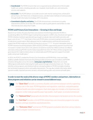 PAGE 9
•	Coordinated: The PCMH ensures that care is organized across all elements of the broader
health care system, including specialty care, hospitals, home health care, and community
services and supports.
•	Accessible: The PCMH delivers accessible services with shorter waiting times, enhanced in-
person hours, 24/7 electronic or telephone access, and alternative methods of communication
through health information technology (HIT) innovations.
•	Committed to Quality and Safety: The PCMH demonstrates commitment to quality
improvement and the use of data, HIT and other tools to guide patients and families to make
informed decisions about their health.
PCMH and Primary Care Innovations — Growing in Size and Scope
Based on our review, the pace of primary care practices transforming to become PCMHs is
accelerating. When the PCPCC began tracking these programs in 2009, only a few local and regional
PCMH initiatives had been operational long enough to evaluate improved health outcomes and
lower costs of care.18,19,20
Even fewer of the early PCMH pilots received on-going financial support
to help drive transformation. Both adequate time for implementation and financial investment to
support the PCMH model are critical to its long-term success.21,22,23,24
A recent nationwide study of
PCMH initiatives found that between 2009 and 2013, PCMHs supported by payment incentives had
increased in number (from 26 to 114), patients served (from nearly five million to almost 21 million),
and states embracing PCMH transformation expanded from 18 to 44.2
Many of these programs have
gone beyond the implementation phase to include dedicated PCMH payment support from both
public and private health plans.2
In 2014, the PCPCC unveiled the Primary Care Innovations and PCMH Map, a new searchable,
publicly available database that tracks the growing number of primary care innovations and PCMH
initiatives taking place across the country (www.pcpcc.org/initiatives). Today there are nearly
500 programs dedicated to improving the health system through enhanced primary care. The map
identifies active programs and initiatives built on a strong foundation of PCMH principles including
but not limited to payment reform and quality improvement. The map also includes information about
payment models, reported outcomes, location, and participating public and commercial health plans.
In order to meet the needs of the diverse range of PCPCC members and partners, information on
these programs and initiatives can be viewed in several different ways.
•	 The “State View” provides a summary of public and commercial payer activity supporting
primary care in the state, PCMH legislation and regulation, state facts, and participation
in federal health care reform programs. Each state page also includes a list of primary care
programs in that state grouped by payer type (public, multi-payer, or private/commercial).
•	 The “National View” geographically identifies these programs by location across the country.
•	 The “List View” provides a list of PCMH and primary care innovation programs by name,
location, and type of publicly reported outcomes.
•	 The “Outcomes View” summarizes PCMH program evaluation data from various industry
reports and peer-reviewed sources.
 