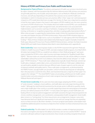 PAGE 10
History of PCMH and Primary Care: Public and Private Sector
Background on Types of Payers. The delivery and payment of health care services is local and varies
by region. However, with few exceptions like the Veterans Administration (VA), primary care practices
are generally paid from a mix of public and private payers, such as Medicare, Medicaid, commercial
insurance, and self-pay. Depending on the patients that a practice serves and the health care
marketplace in which it is located, primary care practices differ in their “payer mix” and most payment
is based on a FFS model (described more on page 33 in Section 3). Payer mix is important to a practice
in that the more types of payers that invest in and support a PCMH model of care, the more a practice
can invest in PCMH infrastructure. This includes electronic health records (EHRs), care coordinators/
health coaches, population health management tools, and administrative costs associated with
implementation, such as practice coaching or facilitation, changing work flow, dedicated time for
training, certification or recognition program fees, and other on-going quality improvement efforts.24
When only one payer is supporting the medical home model, it limits the investment that a practice
can make and impedes the pace of PCMH transformation. Many early PCMH initiatives began as
pilots with support from a single source, such as a foundation24
or state agency with time-limited grant
funding.25
Many of these initiatives were bolstered by federal grant support. Examples include the
Multi-payer Advanced Primary Care Practice (MAPCP) Demonstration, and later the State Innovation
Model (SIM) and Health Home initiatives (described in more detail below and in appendix A).
State Leadership. States have long been leaders in the PCMH movement through their Medicaid,
Children’s Health Insurance Program (CHIP), and state employee health programs. As of April 2014,
44 states had included PCMH as a model of care delivery in their Medicaid program26
and seven
states included the PCMH in their state insurance exchange standards for Qualified Health Plans
(QHP).27
Because states are uniquely positioned with economies of scale and the ability to convene
stakeholders without fear of anti-trust violations, they have the ability to lead “all-payer” or “multi-
payer” PCMH initiatives.28
These multi-state collaboratives typically include Medicaid, commercial
health plans, employers and/or labor unions, and sometimes Medicare. Multi-payer collaboratives
are particularly valuable to practices because different types of payers agree to use the same set
of payment methods and quality metrics. These multi-payer arrangements, as demonstrated by
the MAPCP states, assuage health care providers’ concerns that the daunting task of redesigning
their clinical practice is worth the time, effort, and investment because a majority of their payer-mix
supports the redesign.29,30
The initial MAPCP states are providing useful lessons for health system
transformation and early evaluations of each state’s program have been highlighted in a recent
Milbank Memorial Fund report.29
Private Sector Leadership. At the same time that states began adopting the PCMH, a number
of “early innovator” employers, local coalitions, and health plans were also experimenting with the
model.11
Although the total financial investment by the private sector is difficult to quantify, nearly
every major health plan in the country is currently supporting at least one new program of innovative
primary care delivery based on the PCMH.31
In many states and regions, private health plans are
leading efforts to improve patient engagement and health outcomes through enhanced payments for
chronic condition management, care coordination, and population health management. Some health
plans remain in a “testing phase” for these new primary care arrangements, however, many more
have demonstrated such significant improvements in care and cost savings that they are expanding
access to these services to all of their members. To ensure program participation, several plans have
established additional patient incentives to help drive their members to these enhanced primary care
services.
Federal Leadership. The Affordable Care Act (ACA) includes a number of important provisions
that seek to strengthen and improve the delivery of primary care services and the PCMH.26
Several
provisions will expire without Congressional action, these include: providing a targeted 10 percent
 