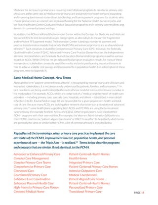 PAGE 11
Medicare fee increase to primary care requiring state Medicaid programs to reimburse primary care
physicians at the same rate as Medicare for primary care and preventive health services; expanding
and improving low interest student loan, scholarship, and loan repayment programs for students who
choose primary care as a career; and increased funding for the National Health Services Corps and
the Teaching Health Center Graduate Medical Education program to train primary care residents and
dentists in community-based settings.
In addition, the ACA established the Innovation Center within the Centers for Medicare and Medicaid
Services (CMS) to test demonstration and pilot projects as alternatives to the current fragmented
and inefficient FFS payment model. The Innovation Center is testing a number of payment and
practice transformation models that include the PCMH and enhanced primary care as a foundational
element.33
Such initiatives include the Comprehensive Primary Care (CPC) Initiative, the Federally
Qualified Health Center (FQHC) Advanced Primary Care Practice Demonstration, the Independence
at Home Demonstration, and Graduate Nurse Education Demonstration programs as well as various
models of ACOs. While CMS has not yet released final program evaluation results for many of these
interventions, stakeholders anxiously await the results and anticipate learning important lessons in
how to achieve scalable cost savings and improvements in population health. For a description of these
programs, refer to Appendix A.
Same Medical Home Concept, New Terms
Although the term “patient-centered medical home” is recognized by many primary care clinicians and
interested stakeholders, it is not always easily understood by patients, families, and consumers.34
In
fact, new terms are being used to describe the medical home model of care as it continues to evolve in
the marketplace. For example, ACOs, which are comprised of a “medical neighborhood” of health care
providers — including primary care, specialty care, hospitals, and others — (described in more detail
in Section 3 by Dr. Kavita Patel on page 30) are responsible for a given population’s health and total
cost of care. Because many ACOs are building their network of providers on a foundation of advanced
primary care,15
some health plans supporting both ACOs and PCMHs are using the terms almost
synonymously (for example Anthem, Aetna, and Cigna). Other organizations have branded their
PCMH programs with their own moniker. For example, the Veterans Administration (VA) refers to
their PCMH practices as “patient-aligned care teams” or PACT. In an effort to help clarify which terms
are generally the same or similar to the PCMH, a list of common phrases is provided below.
Regardless of the terminology, when primary care practices implement the core
attributes of the PCMH, improvements in cost, population health, and personal
experience of care — the Triple Aim — is realized.35
Terms below describe programs
and concepts that are similar, if not identical, to the PCMH.
Advanced or Enhanced Primary Care
Complex Care Management
Complex Primary Care Teams
Comprehensive Primary Care
Connected Care
Coordinated Primary Care
Enhanced Care Coordination
Enhanced Personal Health Care
High-Intensity Primary Care Person-
Centered Medical Home
Patient-Centered Health Homes
Health Homes
Integrated Primary Care
Patient-Centered Primary Care Homes
Intensive Outpatient Care
Medical Coordination
Patient-Aligned Care Teams
Patient-Centered Health Homes
Personalized Primary Care
Transitional Primary Care
 