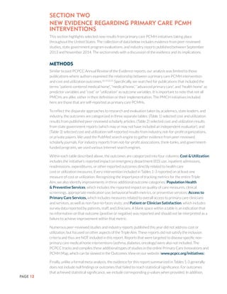 PAGE 12
Section TWo
New Evidence Regarding Primary Care PCMH
interventions
This section highlights selected new results from primary care PCMH initiatives taking place
throughout the United States. The collection of data below includes evidence from peer-reviewed
studies, state government program evaluations, and industry reports published between September
2013 and November 2014. The section ends with a discussion of the evidence and its implications.
Methods
Similar to past PCPCC Annual Review of the Evidence reports, our analysis was limited to those
publications where authors examined the relationship between a primary care PCMH intervention
and cost and utilization outcomes.18,19,20,31
Specifically, we searched for publications that included the
terms “patient-centered medical home”, “medical home,” “advanced primary care”, and “health home” as
predictor variables and “cost” or “utilization” as outcome variables. It is important to note that not all
PMCHs are alike, either in their definition or their implementation. The PMCH initiatives included
here are those that are self-reported as primary care PCMHs.
To reflect the disparate approaches to research and evaluation taken by academics, state leaders, and
industry, the outcomes are categorized in three separate tables: (Table 1) selected cost and utilization
results from published peer-reviewed scholarly articles; (Table 2) selected cost and utilization results
from state government reports (which may or may not have included an independent evaluator); and
(Table 3) selected cost and utilization self-reported results from industry, not-for-profit organizations,
or private payers. We used the PubMed search engine to gather evidence from peer-reviewed
scholarly journals. For industry reports from not-for-profit associations, think-tanks, and government-
funded programs, we used various Internet search engines.
Within each table described above, the outcomes are categorized into four columns. Cost & Utilization
includes the initiative’s reported impact on emergency department (ED) use, inpatient admissions,
readmissions, expenditures, or other reported outcomes directly related to health care
cost or utilization measures. Every intervention included in Tables 1-3 reported on at least one
measure of cost or utilization. Recognizing the importance of tracking metrics for the entire Triple
Aim, we also identify improvements in three additional outcome categories: Population Health
& Preventive Services, which includes the reported impact on quality of care measures, clinical
screenings, appropriate medication use, behavioral health metrics, or preventive services; Access to
Primary Care Services, which includes measures related to overall access to primary care clinicians
and services, as well as non-face-to-faces visits; and Patient or Clinician Satisfaction, which includes
survey data reported by patients, staff, and clinicians. A blank space within a table is an indication that
no information on that outcome (positive or negative) was reported and should not be interpreted as a
failure to achieve improvement within that metric.
Numerous peer-reviewed studies and industry reports published this year did not address cost or
utilization, but focused on other aspects of the Triple Aim. These reports did not satisfy the inclusion
criteria and thus are NOT included in this report. Reports that were targeted to disease specific non-
primary care medical home interventions (asthma, diabetes, oncology) were also not included. The
PCPCC tracks and compiles these additional types of studies in the online Primary Care Innovations and
PCMH Map, which can be viewed in the Outcomes View on our website (www.pcpcc.org/initiatives).
Finally, unlike a formal meta-analysis, the evidence for this report summarized in Tables 1-3 generally
does not include null findings or outcomes that failed to reach statistical significance. For outcomes
that achieved statistical significance, we include corresponding p-values when provided. In addition,
 