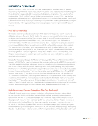 PAGE 27
Discussion of Findings
Numerous primary care practices that adopt and implement core principles of the PCMH are
experiencing improvements in cost and quality.18,19,20
Despite early and sometimes mixed findings,1,62
the evidence here suggests that trends continue to be positive for practices that are able to fully
implement the PCMH model of care. As highlighted previously, the longer a PCMH practice has
implemented the model, the more impressive the results.21,22,23,24
The evidence included in this report
is derived from initiatives that vary substantially in scope, breadth, and the specific PCMH strategies
implemented, but in the aggregate they demonstrate progress in achieving important Triple Aim
metrics.
Peer-Reviewed Studies
Overall, the peer-reviewed studies included in Table 1 demonstrate positive trends in cost and
utilization outcomes. Twelve of the 13 studies that used a measurement of utilization as an outcome
variable showed improvement in at least one area, while six of the 10 studies that evaluated
an intervention’s impact on cost reported a reduction. The data suggests that even when an
intervention’s total monthly cost per member does not show a significant reduction, decreases in
unnecessary utilization of emergency departments (ED) and hospital services are often realized.
This suggests that resources are being used more appropriately to deliver better primary care.
When evaluating the ability of the PCMH to bend the cost curve, it is important to remember that
confounding factors, such as rising medical prices, affect the total cost of care. Therefore, while
the peer-reviewed evidence pertaining to cost reductions may seem modest, these results are
nonetheless encouraging.
Notable for their size and scope, the Medicare FFS study and the Veterans Administration PCMH
program (VA PACT) offer important lessons and promising results regarding PCMH implementation.
The Medicare FFS study found statistically significant cost and utilization improvements that bode
well for the future of accountable care.36
Although there were positive findings associated within
the Medicare FFS PCMH program, health care providers will continue to be financially motivated to
increase the volume of services64,6
without changing the underlying FFS incentives. The VA PACT
program is the largest PCMH program to date including five million veterans, 160 hospitals, and
783 community-based clinics.38
The program is still early in its implementation and the findings here
were mixed, however, there are encouraging trends in cost with statistically significant reductions
in utilization,37,39,40
as well as improved clinician and patient satisfaction.40
In addition, all of the VA
studies in Table 1 showed reductions in avoidable ambulatory sensitive conditions (ACSC) admission,
and thus at minimum, suggest that resources are being deployed more appropriately.37,39,40
State Government Program Evaluations (Non Peer-Reviewed)
In Table 2, the state government program evaluations offered comprehensive reviews of their
PCMH initiatives and the results were overwhelmingly positive. All seven programs reported
reductions in cost and six of the seven reported reductions in at least one measure of utilization.
States generally measured more aspects of quality and satisfaction than did the peer-reviewed or
industry generated studies. Given that state government programs were early experimenters in
PCMH pilots, funded by taxpayer dollars, and generally subject to legislative review, state reports
were more thorough in reporting their primary care PCMH outcomes. Not surprisingly, the majority
of states included here are national leaders in PCMH implementation, with eight (out of twelve total)
 
