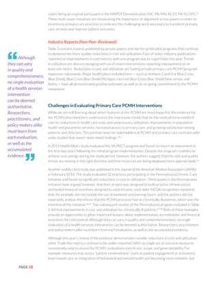 PAGE 28
states being an original participant in the MAPCP Demonstration (NC, PA, MN, RI, VT, MI, NJ, NY).29
These multi-payer initiatives are showcasing the importance of alignment across payers in order to
incentivize primary care practices to embrace the challenging work necessary to transform primary
care services and improve patient outcomes.
Industry Reports (Non Peer-Reviewed)
Table 3 contains reports published by private payers and not-for-profit pilot programs that continue
to demonstrate more sizable reductions in cost and utilization. Four of seven industry publications
reported on improvements in cost metrics, with one program due to report later this year. Trends
in utilization are also encouraging with six of seven interventions reporting improvement on at
least one metric. Reductions in cost and utilization are fueling private primary care PCMH program
expansion nationwide. Major health plans included here — such as Anthem, CareFirst Blue Cross
Blue Shield, Blue Cross Blue Shield Michigan, Horizon Blue Cross Blue Shield New Jersey, and
Aetna — have all demonstrated positive outcomes as well as an on-going commitment to the PCMH
movement.
Challenges in Evaluating Primary Care PCMH Interventions
While we are still learning about which features of the PCMH are most impactful, the evidence for
the PCMH described here underscores the impressive trends that tie the medical home model of
care to: reductions in health care costs and unnecessary utilization; improvements in population
health and preventive services; increased access to primary care; and growing satisfaction among
patients and clinicians. This positive news for stakeholders of PCMH and primary care contrasts with
some studies that report more mixed findings.65,1
A 2014 Health Affairs study evaluated the VA PACT program and found no return on investment in
the first two years following the initial program implementation. Despite the program’s inability to
achieve cost savings during the study period, however, the authors suggest that the cost and quality
trends are moving in the right direction and that resources are being deployed more appropriately.41
Another widely cited study was published in the Journal of the American Medical Association (JAMA)
in February 2014. The study evaluated 32 practices participating in the Pennsylvania Chronic Care
Initiative and found no significant reductions in cost or utilization.1
Participants in the Pennsylvania
initiative have argued, however, that their project was designed to build practice infrastructure
and lacked financial incentives designed to control costs; used older NCQA recognition standards
that, for example, did not include the use of weekend and evening hours; and the authors did not
separately analyze the effects that the PCMH practices had on chronically ill patients, which was the
intention of the initiative.66,67
Two subsequent studies of the Pennsylvania program included in Table
1 did find improvements in cost and utilization for chronically ill patients.47,48
Both of these examples
provide an opportunity to glean important lessons about implementation, accreditation, and financial
incentives for cost control. Although they can vary in quality and comprehensiveness, no single
evaluation of a health services intervention can be deemed authoritative. Researchers, practitioners,
and policy makers alike must learn from each evaluation, as well as the accumulated evidence.
Although this year’s review of the evidence demonstrates notable reductions in cost and utilization,
other Triple Aim metrics continue to be under-reported. With no single set of outcome measures
consistently used to assess the PCMH, evaluations vary in size, scope, and generalizability. For
example, measures that assess “patient-centeredness” (such as patient engagement or activation),
team-based care, or integration of behavioral and mental health are becoming more common, but
Although
they can vary
in quality and
comprehensiveness,
no single evaluation
of a health services
intervention
can be deemed
authoritative.
Researchers,
practitioners, and
policy makers alike
must learn from
each evaluation,
as well as the
accumulated
evidence.
“
”
 