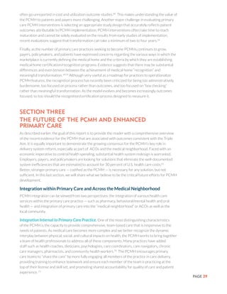 PAGE 29
often go unreported in cost and utilization outcome studies.68
This makes understanding the value of
the PCMH to patients and payers more challenging. Another major challenge in evaluating primary
care PCMH interventions is selecting an appropriate study design that accurately reflects patient
outcomes attributable to PCMH implementation. PCMH interventions often take time to reach
maturation and cannot be solely evaluated on the results from early studies of implementation;
recent evaluations suggest that transformation can take a minimum of two to four years.24
Finally, as the number of primary care practices seeking to become PCMHs continues to grow,
payers, policymakers, and patients have expressed concerns regarding the various ways in which the
marketplace is currently defining the medical home and the criteria by which they are establishing
medical home certification/recognition programs. Evidence suggests that there may be substantial
differences and even tension between the achievement of medical home “recognition” and
meaningful transformation.69,24
Although very useful as a roadmap for practices to operationalize
PCMH features, the recognition process has recently been criticized for being too administratively
burdensome, too focused on process rather than outcomes, and too focused on “box checking”
rather than meaningful transformation. As the model evolves and becomes increasingly outcomes
focused, so too should the recognition/certification process designed to measure it.
SECTION THREE
The Future of the PCMH and Enhanced
Primary Care
As described earlier, the goal of this report is to provide the reader with a comprehensive overview
of the recent evidence for the PCMH that are associated with outcomes consistent with the Triple
Aim. It is equally important to demonstrate the growing consensus for the PCMH’s key role in
delivery system reform, especially as part of ACOs and the medical neighborhood. Faced with an
economic imperative to control health spending, substantial health system redesign is warranted.
Employers, payers, and policymakers are looking for solutions that eliminate the well-documented
system inefficiencies that are estimated to account for 30 percent of U.S. health care costs.65
Better, stronger primary care — codified as the PCMH — is necessary for any solution, but not
sufficient. In this last section, we will share what we believe to be the critical future efforts for PCMH
development.
Integration within Primary Care and Across the Medical Neighborhood
PCMH integration can be viewed from two perspectives: the integration of various health care
services within the primary care practice — such as pharmacy, behavioral/mental health and oral
health — and integration of primary care into the “medical neighborhood” or ACOs as well as the
local community.
Integration Internal to Primary Care Practice. One of the most distinguishing characteristics
of the PCMH is the capacity to provide comprehensive, team-based care that is responsive to the
needs of patients. As medical care becomes more complex and we better recognize the dynamic
interplay between physical, social, and cultural impacts on health, the PCMH works to bring together
a team of health professionals to address all of these components. Many practices have added
staff such as health coaches, dieticians, psychologists, care coordinators, care navigators, chronic
care managers, pharmacists, and community health workers.70
The PCMH encourages primary
care teams to “share the care” by more fully engaging all members of the practice in care delivery,
providing training to enhance teamwork and ensure each member of the team is practicing at the
top of their license and skill set, and promoting shared accountability for quality of care and patient
experience. 71
 