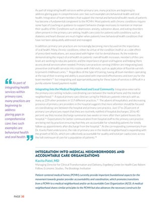 PAGE 30
As part of integrating health services within primary care, many practices are beginning to
address glaring gaps in comprehensive care: two such examples are behavioral health and oral
health. Integration of team members that support the mental and behavioral health needs of patients
has become a fundamental component to the PCMH. Most patients with chronic conditions require
some type of coaching or guidance to support behavior change necessary to maintain or improve
their quality of life. Conditions such as depression, anxiety, substance abuse, and eating disorders
often present in the primary care setting; health care costs for patients with conditions such as
diabetes and heart disease are much higher when patients have behavioral health conditions that
have not been adequately addressed and managed.
In addition, primary care practices are increasingly becoming more focused on the importance
of oral health. Many chronic conditions, either by virtue of the condition itself or as a side effect
of prescribed medications, are associated with higher risk for dental disease. As the evidence
demonstrating the impact of oral health on patients’ overall health increases, members of the care
team are working to educate patients and the importance of good oral hygiene and helping them
access dental services when needed. Primary care practices serving children are integrating basic
preventive oral health services into routine well-child visits, such as application of fluoride varnish
to prevent childhood caries.72
Regardless of the type of training, having all team members operating
at the top of their training and ability is associated with improved effectiveness and even joy for the
team members73
but integrating and appropriately paying for these types of services is difficult in a
purely volume-based payment model.
Integrating Into the Medical Neighborhood and Local Community. Integration external to
the primary care setting includes coordinating care between the medical home and the medical
neighborhood.74
A typical primary care clinician caring for Medicare patients interacts with as
many as 229 other providers in 117 different practices.75
The advent of hospitalists and decreasing
presence of primary care providers in the hospital suggests that more attention should be focused
on coordinating care between the hospital and primary care practice. Just 17 to 20 percent of
primary care physicians report that they are routinely notified of hospital discharges; 20 to 40
percent say they receive discharge summaries two weeks or more after their patient leaves the
hospital.76
Expectations for better communication from hospital staff to the primary care practice
are being met by practices ensuring that they are accountable for scheduling patients for timely
follow-up appointments after discharge from the hospital.77
As the corresponding commentary from
Dr. Kavita Patel underscores, the role of primary care in the medical neighborhood is expanding with
the growth of ACOs, which are collectively accountable for quality and total per capita costs across
the full continuum of care for a population of patients.78
Integration into Medical Neighborhoods and
Accountable Care Organizations
Kavita Patel, MD
Managing Director for Clinical Transformation and Delivery, Engelberg Center for Health Care Reform
Fellow, Economic Studies, The Brookings Institution
Patient-centered medical homes (PCMH) currently provide important foundational aspects for the
movement towards greater provider accountability and coordination, which promotes transitions
from a PCMH to a medical neighborhood and/or an Accountable Care Organization (ACO). A medical
neighborhood shares similar principles to the PCMH but also advances the necessary constructs for
As part of
integrating health
services within
primary care,
many practices are
beginning to
address
glaring gaps in
comprehensive
care: two such
examples are
behavioral health
and oral health.
“
”
 