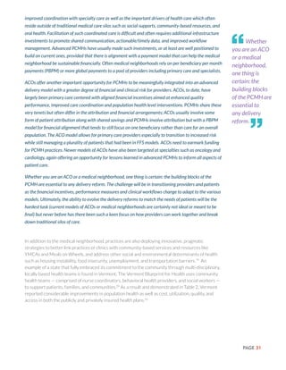 PAGE 31
improved coordination with specialty care as well as the important drivers of health care which often
reside outside of traditional medical care silos such as social supports, community-based resources, and
oral health. Facilitation of such coordinated care is difficult and often requires additional infrastructure
investments to promote shared communication, actionable/timely data, and improved workflow
management. Advanced PCMHs have usually made such investments, or at least are well positioned to
build on current ones, provided that there is alignment with a payment model that can help the medical
neighborhood be sustainable financially. Often medical neighborhoods rely on per beneficiary per month
payments (PBPM) or more global payments to a pool of providers including primary care and specialists.
ACOs offer another important opportunity for PCMHs to be meaningfully integrated into an advanced
delivery model with a greater degree of financial and clinical risk for providers. ACOs, to date, have
largely been primary care centered with aligned financial incentives aimed at enhanced quality
performance, improved care coordination and population health level interventions. PCMHs share these
very tenets but often differ in the attribution and financial arrangements; ACOs usually involve some
form of patient attribution along with shared savings and PCMHs involve attribution but with a PBPM
model for financial alignment that tends to still focus on one beneficiary rather than care for an overall
population. The ACO model allows for primary care providers especially to transition to increased risk
while still managing a plurality of patients that had been in FFS models. ACOs need to earmark funding
for PCMH practices. Newer models of ACOs have also been targeted at specialties such as oncology and
cardiology, again offering an opportunity for lessons learned in advanced PCMHs to inform all aspects of
patient care.
Whether you are an ACO or a medical neighborhood, one thing is certain: the building blocks of the
PCMH are essential to any delivery reform. The challenge will be in transitioning providers and patients
as the financial incentives, performance measures and clinical workflows change to adapt to the various
models. Ultimately, the ability to evolve the delivery reforms to match the needs of patients will be the
hardest task (current models of ACOs or medical neighborhoods are certainly not ideal or meant to be
final) but never before has there been such a keen focus on how providers can work together and break
down traditional silos of care.
In addition to the medical neighborhood, practices are also deploying innovative, pragmatic
strategies to better link practices or clinics with community-based services and resources like
YMCAs and Meals on Wheels, and address other social and environmental determinants of health
such as housing instability, food insecurity, unemployment, and transportation barriers.79
An
example of a state that fully embraced its commitment to the community through multi-disciplinary,
locally based health teams is found in Vermont. The Vermont Blueprint for Health uses community
health teams — comprised of nurse coordinators, behavioral health providers, and social workers —
to support patients, families, and communities.29
As a result and demonstrated in Table 2, Vermont
reported considerable improvements in population health as well as cost, utilization, quality, and
access in both the publicly and privately insured health plans.55
Whether
you are an ACO
or a medical
neighborhood,
one thing is
certain: the
building blocks
of the PCMH are
essential to
any delivery
reform.
“
”
 