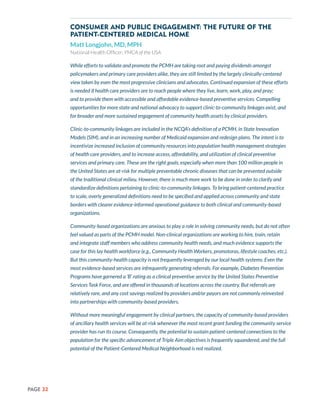 PAGE 32
Consumer and Public Engagement: The Future of the
Patient-Centered Medical Home
Matt Longjohn, MD, MPH
National Health Officer, YMCA of the USA
While efforts to validate and promote the PCMH are taking root and paying dividends amongst
policymakers and primary care providers alike, they are still limited by the largely clinically-centered
view taken by even the most progressive clinicians and advocates. Continued expansion of these efforts
is needed if health care providers are to reach people where they live, learn, work, play, and pray;
and to provide them with accessible and affordable evidence-based preventive services. Compelling
opportunities for more state and national advocacy to support clinic-to-community linkages exist, and
for broader and more sustained engagement of community health assets by clinical providers.
Clinic-to-community linkages are included in the NCQA’s definition of a PCMH, in State Innovation
Models (SIM), and in an increasing number of Medicaid expansion and redesign plans. The intent is to
incentivize increased inclusion of community resources into population health management strategies
of health care providers, and to increase access, affordability, and utilization of clinical preventive
services and primary care. These are the right goals, especially when more than 100 million people in
the United States are at-risk for multiple preventable chronic diseases that can be prevented outside
of the traditional clinical milieu. However, there is much more work to be done in order to clarify and
standardize definitions pertaining to clinic-to-community linkages. To bring patient-centered practice
to scale, overly generalized definitions need to be specified and applied across community and state
borders with clearer evidence-informed operational guidance to both clinical and community-based
organizations.
Community-based organizations are anxious to play a role in solving community needs, but do not often
feel valued as parts of the PCMH model. Non-clinical organizations are working to hire, train, retain
and integrate staff members who address community health needs, and much evidence supports the
case for this lay health workforce (e.g., Community Health Workers, promotoras, lifestyle coaches, etc.).
But this community-health capacity is not frequently leveraged by our local health systems. Even the
most evidence-based services are infrequently generating referrals. For example, Diabetes Prevention
Programs have garnered a ‘B’ rating as a clinical preventive service by the United States Preventive
Services Task Force, and are offered in thousands of locations across the country. But referrals are
relatively rare, and any cost savings realized by providers and/or payors are not commonly reinvested
into partnerships with community-based providers.
Without more meaningful engagement by clinical partners, the capacity of community-based providers
of ancillary health services will be at-risk whenever the most recent grant funding the community service
provider has run its course. Consequently, the potential to sustain patient-centered connections to the
population for the specific advancement of Triple Aim objectives is frequently squandered, and the full
potential of the Patient-Centered Medical Neighborhood is not realized.
 