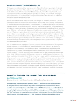 PAGE 33
Financial Support for Enhanced Primary Care
Primary care constitutes just four to seven percent of overall health care spending in the United
States, a small proportion relative to the overall spend.3,4,5
Despite this, primary care visits in the
United States account for more than half (55 percent) of physician office visits13
and influences
“downstream spending” in both hospital and specialty care settings.7,15
Accordingly, investing in
enhanced primary care has the potential to improve the overall quality of health care in America
without increasing the total cost of care.
For the medical home model to be sustainable, two changes are needed in payment: 1) a greater
overall share of resources devoted to and invested in primary care, and 2) a change in the method
of payment, with less reliance on pure FFS reimbursement.64,6
Resources are needed to strengthen
the medical home infrastructure, including additional team personnel and HIT. Because advanced
primary care models call for more of the care to be delivered outside of traditional face-to-face office
visits, FFS is not a sufficient mode of payment if health system transformation is the goal.64,4,15
The
current FFS payment system does not reimburse for time spent communicating with patients (for
email and phone encounters) or coordinating care across the medical neighborhood (personnel like
health coaches have not traditionally been eligible to bill for their services). Although recent changes
to chronic care management (CCM) coordination codes are a short term solution for helping to
reimburse for these important services,80
broader payment reform is still imperative if Triple Aim
outcomes are to be fully realized.81
The 28 PCMH initiatives highlighted in Section 2 included diverse payment models. Most payment
models maintain FFS as a central feature, but supplement FFS with additional per beneficiary
per month (PBPM) payments. Some models risk-adjust these payments to provide additional
compensation for providers caring for patients with complex needs. More ambitious payment
models discard FFS entirely. Large, integrated medical groups are able to use global capitation and
other similar risk-sharing models, which are more onerous for smaller, independent practices. For
these practices, another option is the Direct Primary Care model, which is a capitation payment that
only covers primary care services. As Dr. Len Nichols notes in his accompanying commentary, some
health plans are directly providing the medical home infrastructure, hiring care coordinators or
other personnel that function as shared resources for several independent practices. For the PCMH
model to be sustainable in the long term, programs that are proven to successfully move away from
the current volume-based payment system and promote aligned incentives for population health
outcomes and total cost of care reductions should be scaled and deployed as quickly as is feasible.
Financial Support for Primary Care and the PCMH
Len M. Nichols, PhD
Director, Center for Health Policy Research and Ethics, George Mason University
Very few dispute that a foundational element of America’s “bend the cost curve” strategy must be
to strengthen primary care. Even fewer dispute that financing the care coordination and chronic
condition management infrastructure that defines a truly PCMH is a necessary pre-condition for that
strengthening to be accomplished and maintained. Given broad agreement with these points, however,
the “ideal” mechanism for financing the construction and maintenance of this essential infrastructure
has not emerged in the marketplace, nor is it clear that a single dominant model will ever emerge.
 