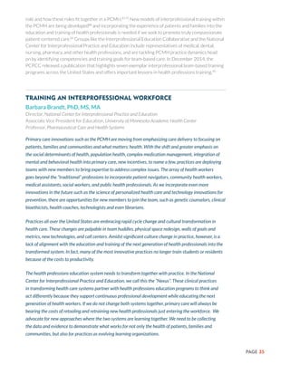 PAGE 35
role and how these roles fit together in a PCMH.87,75
New models of interprofessional training within
the PCMH are being developed88
and incorporating the experience of patients and families into the
education and training of health professionals is needed if we seek to promote truly compassionate
patient-centered care.89
Groups like the Interprofessional Education Collaborative and the National
Center for Interprofessional Practice and Education include representatives of medical, dental,
nursing, pharmacy, and other health professions, and are tackling PCMH practice dynamics head
on by identifying competencies and training goals for team-based care. In December 2014, the
PCPCC released a publication that highlights seven exemplar interprofessional team-based training
programs across the United States and offers important lessons in health professions training.90
Training an Interprofessional Workforce
Barbara Brandt, PhD, MS, MA
Director, National Center for Interprofessional Practice and Education
Associate Vice President for Education, University of Minnesota Academic Health Center
Professor, Pharmaceutical Care and Health Systems
Primary care innovations such as the PCMH are moving from emphasizing care delivery to focusing on
patients, families and communities and what matters: health. With the shift and greater emphasis on
the social determinants of health, population health, complex medication management, integration of
mental and behavioral health into primary care, new incentives, to name a few, practices are deploying
teams with new members to bring expertise to address complex issues. The array of health workers
goes beyond the “traditional” professions to incorporate patient navigators, community health workers,
medical assistants, social workers, and public health professionals. As we incorporate even more
innovations in the future such as the science of personalized health care and technology innovations for
prevention, there are opportunities for new members to join the team, such as genetic counselors, clinical
bioethicists, health coaches, technologists and even librarians.
Practices all over the United States are embracing rapid cycle change and cultural transformation in
health care. These changes are palpable in team huddles, physical space redesign, walls of goals and
metrics, new technologies, and call centers. Amidst significant culture change in practice, however, is a
lack of alignment with the education and training of the next generation of health professionals into the
transformed system. In fact, many of the most innovative practices no longer train students or residents
because of the costs to productivity.
The health professions education system needs to transform together with practice. In the National
Center for Interprofessional Practice and Education, we call this the “Nexus”. These clinical practices
in transforming health care systems partner with health professions education programs to think and
act differently because they support continuous professional development while educating the next
generation of health workers. If we do not change both systems together, primary care will always be
bearing the costs of retooling and retraining new health professionals just entering the workforce. We
advocate for new approaches where the two systems are learning together. We need to be collecting
the data and evidence to demonstrate what works for not only the health of patients, families and
communities, but also for practices as evolving learning organizations.
 