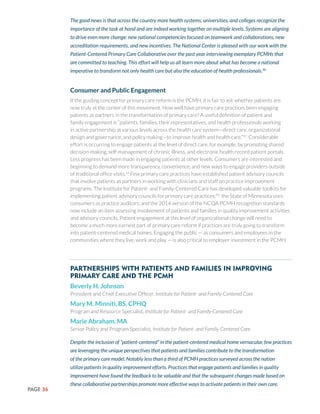 PAGE 36
The good news is that across the country more health systems, universities, and colleges recognize the
importance of the task at hand and are indeed working together on multiple levels. Systems are aligning
to drive even more change: new national competencies focused on teamwork and collaborations, new
accreditation requirements, and new incentives. The National Center is pleased with our work with the
Patient-Centered Primary Care Collaborative over the past year interviewing exemplary PCMHs that
are committed to teaching. This effort will help us all learn more about what has become a national
imperative to transform not only health care but also the education of health professionals.90
Consumer and Public Engagement
If the guiding concept for primary care reform is the PCMH, it is fair to ask whether patients are
now truly at the center of this movement. How well have primary care practices been engaging
patients as partners in the transformation of primary care? A useful definition of patient and
family engagement is “patients, families, their representatives, and health professionals working
in active partnership at various levels across the health care system—direct care, organizational
design and governance, and policy making—to improve health and health care.”91
Considerable
effort is occurring to engage patients at the level of direct care, for example, by promoting shared
decision-making, self-management of chronic illness, and electronic health record patient portals.
Less progress has been made in engaging patients at other levels. Consumers are interested and
beginning to demand more transparency, convenience, and new ways to engage providers outside
of traditional office visits.15
Few primary care practices have established patient advisory councils
that involve patients as partners in working with clinicians and staff on practice improvement
programs. The Institute for Patient- and Family-Centered Care has developed valuable toolkits for
implementing patient advisory councils for primary care practices;92
the State of Minnesota uses
consumers as practice auditors; and the 2014 version of the NCQA PCMH recognition standards
now include an item assessing involvement of patients and families in quality improvement activities
and advisory councils. Patient engagement at this level of organizational change will need to
become a much more earnest part of primary care reform if practices are truly going to transform
into patient-centered medical homes. Engaging the public — as consumers and employees in the
communities where they live, work and play — is also critical to employer investment in the PCMH.
Partnerships with Patients and Families in Improving
Primary Care and the PCMH
Beverly H. Johnson
President and Chief Executive Officer, Institute for Patient- and Family-Centered Care
Mary M. Minniti, BS, CPHQ
Program and Resource Specialist, Institute for Patient- and Family-Centered Care
Marie Abraham, MA
Senior Policy and Program Specialist, Institute for Patient- and Family-Centered Care
Despite the inclusion of “patient-centered” in the patient-centered medical home vernacular, few practices
are leveraging the unique perspectives that patients and families contribute to the transformation
of the primary care model. Notably less than a third of PCMH practices surveyed across the nation
utilize patients in quality improvement efforts. Practices that engage patients and families in quality
improvement have found the feedback to be valuable and that the subsequent changes made based on
these collaborative partnerships promote more effective ways to activate patients in their own care.
 