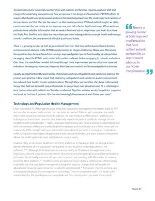 PAGE 37
To create robust and meaningful partnerships with patients and families requires a cultural shift that
changes the underlying assumptions of how we approach the design and evaluation of PCMH efforts. It
requires that health care professionals embrace the idea that patients are the most important member of
the care team, and that they are the experts on their own experience. Without patient insight, we often
create solutions that are costly, do not improve care, and fail to better health outcomes. When we listen,
patients share valuable information that we need to hear and act on. As primary care looks to achieve
the Triple Aim, families, who often are the primary partners helping patients promote health and manage
chronic conditions, become essential allies for quality and safety.
There is a growing number of both large and small practices that have utilized patients and families
as improvement advisors in the PCMH transformation. In Oregon, California, Maine, and Minnesota,
these partnerships have achieved cost-savings, improved patient portal functionality, developed clear
messaging about the PCMH, and created information and tools that are engaging to patients and others.
Over time, the new delivery models informed through these improvement partnerships have reported
reductions in emergency room use, improved blood pressure control, and increased patient activation.
Equally as important are the experiences of clinicians working with patients and families to improve the
primary care practice. Many report that partnering with patients and families in quality improvement
has reduced their burden to solve problems alone. Through these partnerships, they have rediscovered
the joy they had lost as health care professionals. As one primary care physician said, “It is refreshing to
be in partnerships with patients and families as advisors. Together, we have worked on policies, programs
and services that touch patients. It is the most meaningful improvement work I have ever done.”
Technology and Population Health Management
Many successful PCMH programs have embraced population management strategies aided by HIT
and are able to expand and contract the care team as needed. Patients with complex care needs
often need a multi-faceted care team to address not only medical and behavioral health issues,
but larger socioeconomic concerns that adversely impact the patient’s ability to manage chronic
conditions and overall health.71
Highly-activated patients may only need a strong, trusted connection
with one member of the care team to help them navigate and coordinate care in their home and the
community. Others might only need automated reminders for periodic screening and medication
refills. Using information technology to share data across the health care team and with the patient
allows the health system to meet each patient’s unique needs.
Implementing an electronic health record (EHR) and other technologies that can help practices
identify the needs of the population being cared for is critical, but technology alone is not
sufficient.95,96
Although EHR adoption rates are currently at 70 percent among primary care
physicians, a recent survey found two-thirds of primary care physicians practicing internal medicine
(65 percent) and family medicine (63 percent) reported that investing in EHRs had led to revenue
losses for their practices.97
Health systems and practices must utilize a combination of technology
to provide data for population management along with practice changes that will enable the
allocation of resources and personnel to patients when needed.98
Moreover, there is a critical lack
of interoperable population management technology. There is sizable demand in the health care
marketplace for the development of compatible and functional products to meet these needs.
There is a
growing number
of both large and
small practices
that have
utilized patients
and families as
improvement
advisors in
the PCMH
transformation.
“
”
 