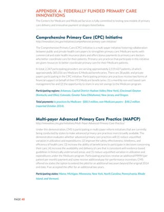 PAGE 40
APPENDIX A: Federally Funded Primary Care
Innovations
The Centers for Medicare and Medicaid Services is fully committed to testing new models of primary
care delivery and innovative payment strategies listed below.
Comprehensive Primary Care (CPC) Initiative
http://innovation.cms.gov/initiatives/comprehensive-primary-care-initiative/
The Comprehensive Primary Care (CPC) initiative is a multi-payer initiative fostering collaboration
between public and private health care payers to strengthen primary care. Medicare works with
commercial and state health insurance plans and offers bonus payments to primary care doctors
who better coordinate care for their patients. Primary care practices that participate in this initiative
are given resources to better coordinate primary care for their Medicare patients.
In total, 2,347 participating providers are serving approximately 2,559,427 patients, of which
approximately 385,016 are Medicare & Medicaid beneficiaries. There are 38 public and private
payers participating in the CPC initiative. Participating primary care practices receive two forms of
financial support on behalf of their FFS Medicare beneficiaries: (1) a monthly non-visit based care
management fee and (2) the opportunity to share in any net savings to the Medicare program.
Participating regions: Arkansas, Capital District-Hudson Valley (New York), Cincinnati-Dayton
(Kentucky and Ohio), Colorado, Greater Tulsa (Oklahoma), New Jersey, and Oregon.
Total payments to practices by Medicare - $88.5 million, non-Medicare payers - $48.2 million
(reported October 2014).
Multi-payer Advanced Primary Care Practice (MAPCP)
http://innovation.cms.gov/initiatives/Multi-Payer-Advanced-Primary-Care-Practice/
Under this demonstration, CMS is participating in multi-payer reform initiatives that are currently
being conducted by states to make advanced primary care practices more broadly available. The
demonstration evaluates whether advanced primary care practices will (1) reduce unjustified
variation in utilization and expenditures; (2) improve the safety, effectiveness, timeliness, and
efficiency of health care; (3) increase the ability of beneficiaries to participate in decisions concerning
their care; (4) increase the availability and delivery of care that is consistent with evidence-based
guidelines in historically underserved areas; and (5) reduce unjustified variation in utilization and
expenditures under the Medicare program. Participating practices receive an additional PPPM (per
patient per month) payment and some receive additional pay-for-performance incentives. CMS
offered six states the option to extend the pilot for an additional two years beyond the original 2014
end date. Five accepted the offer for an additional two years.
Participating states: Maine, Michigan, Minnesota, New York, North Carolina, Pennsylvania, Rhode
Island, and Vermont.
 