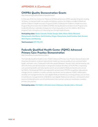 PAGE 42
CHIPRA Quality Demonstration Grants
http://www.ahrq.gov/policymakers/chipra/demoeval/
In February 2010, the Centers for Medicare & Medicaid Services (CMS) awarded 10 grants, funding
18 States, to improve health care quality and delivery systems for children enrolled in Medicaid
and the Children’s Health Insurance Program (CHIP). Funded by the Children’s Health Insurance
Program Reauthorization Act of 2009 (CHIPRA), the Quality Demonstration Grant Program aims
to identify effective, replicable strategies for enhancing quality of care for children. All of these
programs had a strong focus on improving care through medical homes.
Participating states: Alaska, Colorado, Florida, Georgia, Idaho, Illinois, Maine, Maryland,
Massachusetts, New Mexico, North Carolina, Oregon, Pennsylvania, South Carolina, Utah, Vermont,
West Virginia, and Wyoming.
Total Investment: $99,996,270.
Federally Qualified Health Center (FQHC) Advanced
Primary Care Practice Demonstration
http://innovation.cms.gov/initiatives/fqhcs/
The Federally Qualified Health Center (FQHC) Advanced Primary Care Practice demonstration will
show how the patient-centered medical home model can improve quality of care, promote better
health, and lower costs. Conducted in all states except Delaware, Nevada, Utah, and Vermont by July,
2013 the three-year demonstration is designed to evaluate the effect of the PCMH, in improving
care, promoting health, and reducing the cost of care provided to Medicare beneficiaries served
by FQHCs. Participating FQHCs are expected to achieve Level 3 PCMH recognition, help patients
manage chronic conditions, as well as actively coordinate care for patients. FQHCs will be paid a
monthly care management fee for each eligible Medicare beneficiary receiving primary care services.
A monthly care management fee of $6.00 for each eligible Medicare beneficiary is attributed to their
practice to help defray the cost of transformation into a person-centered, coordinated, seamless
primary care practice.
Participating states: 434 FQHCs in 46 states (none in Delaware, Nevada, Utah, or Vermont).
Appendix a (Continued)
 