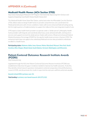 PAGE 43
Medicaid Health Homes (ACA Section 2703)
http://www.medicaid.gov/Medicaid-CHIP-Program-Information/By-Topics/Long-Term-Services-and-
Supports/Integrating-Care/Health-Homes/Health-Homes.html
The Medicaid Health Home State Plan Option, authorized under the Affordable Care Act (Section
2703), allows states to design health homes to provide comprehensive care coordination for
Medicaid beneficiaries with chronic conditions. States will receive enhanced federal funding during
the first eight quarters of implementation to support the rollout of this new integrated model of care.
CMS expects states health home providers to operate under a “whole-person” philosophy. Health
home providers will integrate and coordinate all primary, acute, behavioral health, and long-term
services and supports to treat the whole person. States will receive a 90 percent enhanced Federal
Medical Assistance Percentage (FMAP) for the specific health home services in Section 2703. The
enhanced match does not apply to the underlying Medicaid services also provided to individuals
enrolled in a health home.
Participating states: Alabama, Idaho, Iowa, Kansas, Maine, Maryland, Missouri, New York, North
Carolina, Ohio, Oregon, Rhode Island, South Dakota, Vermont, Washington, and Wisconsin.
Patient-Centered Outcomes Research Institute Awards
(PCORI)
http://www.pcori.org
Legislated through the ACA, the Patient-Centered Outcomes Research Institute (PCORI) was
established to help close the gaps in evidence needed to improve key health outcomes. To do this,
they identify critical research questions, fund patient-centered comparative clinical effectiveness
research (CER), and disseminate the results in ways that the end-users will find useful and valuable.
Awards to fund CER in primary care: 36.
Total funding to primary care-based research: $45,971,532.
Appendix a (Continued)
 