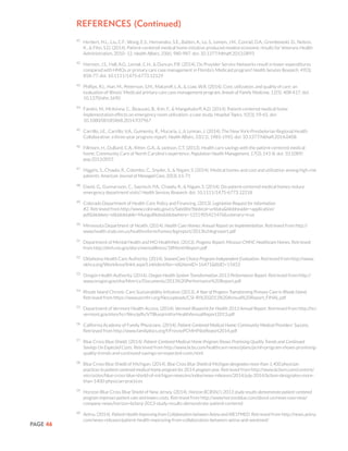 PAGE 46
References (Continued)
41
	 Herbert, H.L., Liu, C.F., Wong, E.S., Hernandez, S.E., Batten, A., Lo, S., Lemon, J.M., Conrad, D.A., Grembowski, D., Nelson,
K., & Fihn, S.D. (2014). Patient-centered medical home initiative produced modest economic results for Veterans Health
Administration, 2010–12. Health Affairs, 33(6), 980-987. doi: 10.1377/hlthaff.2013.0893
42
	 Harmen, J.S., Hall, A.G., Lemak, C.H., & Duncan, P.R. (2014). Do Provider Service Networks result in lower expenditures
compared with HMOs or primary care case management in Florida’s Medicaid program? Health Services Research, 49(3),
858-77. doi: 10.1111/1475-6773.12129
43
	 Phillips, R.L, Han, M., Petterson, S.M., Makaroff, L.A., & Liaw, W.R. (2014). Cost, utilization, and quality of care: an
evaluation of Illinois’ Medicaid primary care case management program. Annals of Family Medicine, 12(5), 408-417. doi:
10.1370/afm.1690
44
	 Fandre, M., McKenna, C., Beauvasi, B., Kim, F., & Mangelsdorff, A.D. (2014). Patient-centered medical home
implementation effects on emergency room utilization: a case study. Hospital Topics. 92(3), 59-65. doi:
10.1080/00185868.2014.937967
45
	 Carrillo, J.E., Carrillo, V.A., Guimento, R., Mucaria, J., & Leiman, J. (2014). The New York-Presbyterian Regional Health
Collaborative: a three-year progress report. Health Affairs, 33(11), 1985-1992. doi: 10.1377/hlthaff.2014.0408
46
	 Fillmore, H., DuBard, C.A., Ritter, G.A., & Jackson, C.T. (2013). Health care savings with the patient-centered medical
home: Community Care of North Carolina’s experience. Population Health Management, 17(3), 141-8. doi: 10.1089/
pop.2013.0055
47
	 Higgins, S., Chawla, R., Colombo, C., Snyder, S., & Nigam, S. (2014). Medical homes and cost and utilization among high-risk
patients. American Journal of Managed Care, 20(3), 61-71
48
	 David, G., Gunnarsson, C., Saynisch, P.A., Chawla, R., & Nigam, S. (2014). Do patient-centered medical homes reduce
emergency department visits? Health Services Research. doi: 10.1111/1475-6773.12218
49
	 Colorado Department of Health Care Policy and Financing. (2013). Legislative Request for Information
#2. Retrieved from http://www.colorado.gov/cs/Satellite?blobcol=urldata&blobheader=application/
pdf&blobkey=id&blobtable=MungoBlobs&blobwhere=1251905421476&ssbinary=true
50
	 Minnesota Department of Health. (2014). Health Care Homes: Annual Report on Implementation. Retrieved from http://
www.health.state.mn.us/healthreform/homes/legreport/2013hchlegreport.pdf
51
	 Department of Mental Health and MO HealthNet. (2013). Progress Report: Missouri CMHC Healthcare Homes. Retrieved
from http://dmh.mo.gov/docs/mentalillness/18MonthReport.pdf
52
	 Oklahoma Health Care Authority. (2014). SoonerCare Choice Program Independent Evaluation. Retrieved from http://www.
okhca.org/WorkArea/linkit.aspx?LinkIdentifier=id&ItemID=16471&libID=15453
53
	 Oregon Health Authority. (2014). Oregon Health System Transformation 2013 Performance Report. Retrieved from http://
www.oregon.gov/oha/Metrics/Documents/2013%20Performance%20Report.pdf
54
	 Rhode Island Chronic Care Sustainability Initiative (2013). A Year of Progress Transforming Primary Care in Rhode Island.
Retrieved from https://www.pcmhri.org/files/uploads/CSI-RI%202013%20Annual%20Report_FINAL.pdf
55
	 Department of Vermont Health Access. (2014). Vermont Blueprint for Health 2013 Annual Report. Retrieved from http://hcr.
vermont.gov/sites/hcr/files/pdfs/VTBlueprintforHealthAnnualReport2013.pdf
56
	 California Academy of Family Physicians. (2014). Patient-Centered Medical Home: Community Medical Providers’ Success.
Retrieved from http://www.familydocs.org/f/FresnoPCMHPilotReport2014.pdf
57
	 Blue Cross Blue Shield. (2014). Patient-Centered Medical Home Program Shows Promising Quality Trends and Continued
Savings On Expected Costs. Retrieved from http://www.bcbs.com/healthcare-news/plans/pcmh-program-shows-promising-
quality-trends-and-continued-savings-on-expected-costs.html
58
	 Blue Cross Blue Shield of Michigan. (2014). Blue Cross Blue Shield of Michigan designates more than 1,400 physician
practices to patient-centered medical home program for 2014 program year. Retrieved from http://www.bcbsm.com/content/
microsites/blue-cross-blue-shield-of-michigan-news/en/index/news-releases/2014/july-2014/bcbsm-designates-more-
than-1400-physician-practices
59
	 Horizon Blue Cross Blue Shield of New Jersey. (2014). Horizon BCBSNJ’s 2013 study results demonstrate patient-centered
program improves patient care and lowers costs. Retrieved from http://www.horizonblue.com/about-us/news-overview/
company-news/horizon-bcbsnj-2013-study-results-demonstrate-patient-centered
60
	 Aetna. (2014). Patient Health Improving from Collaboration between Aetna and WESTMED. Retrieved from http://news.aetna.
com/news-releases/patient-health-improving-from-collaboration-between-aetna-and-westmed/
 