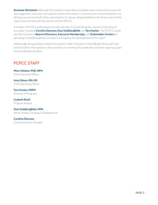PAGE 3
PCPCC Staff
Marci Nielsen, PhD, MPH
Chief Executive Officer
Amy Gibson, RN, MS
Chief Operating Officer
Tara Hacker, MSPH
Director of Programs
Lisabeth Buelt
Program Analyst
Staci GoldbergBelle, MPA
Senior Analyst, Strategy & Development
Caroline DeLaney
Communications Manager
Reviewer Disclaimer: Although the reviewers listed above provided many constructive comments
and suggestions, they were not asked to endorse the report’s conclusions or recommendations, nor
did they see the final draft of the report before its release. Responsibility for the final content of this
report rests entirely with the authors and the PCPCC.
A number of PCPCC staff played instrumental roles in coordinating the research and review of
this paper, including Caroline DeLaney, Staci GoldbergBelle and Tara Hacker. The PCPCC would
also like to thank its Board of Directors, Executive Membership, and Stakeholder Centers for
providing incredible expertise and advice throughout the development of this report.
Additionally, we would like to thank Christopher Koller, President of the Milbank Memorial Fund,
and his staff for their guidance and assistance in reviewing this publication and their ongoing suport
of its broad dissemination.
 