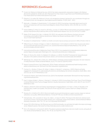 PAGE 48
80
	 Centers for Medicare & Medicaid Services. (2014). Fact sheets: proposed policy and payment changes to the Medicare
physician fee schedule for calendar year 2015. Retrieved from http://www.cms.gov/Newsroom/MediaReleaseDatabase/
Fact-sheets/2014-Fact-sheets-items/2014-07-03-1.html
81
	 Edwards, S., & Landon, B.E. Medicare’s chronic care management payment: payment for care coordination through non-
visit based chronic care management. New England Journal of Medicine, 371(22), 2049 – 2051.
82
	 Altschuler, J., Margolius, D., Bodenheimer, T., & Grumbach, K. (2012). Estimating a reasonable patient panel size for
primary care physicians with team-based task delegation. Annals of Family Medicine, 10(5), 396-400. doi: 10.1370/
afm.1400
83
	 Goetz Goldberg, D., Mick, S.S., Kuzel, A.J., Bo Feng, L., & Love, L.E. (2013). Why do some primary care practices engage in
practice improvement efforts whereas others do not? Health Services Research. doi: 10.1111/1475-6773.12000
84
	 Roblin, D. W., Howard, D.H., Ren, J., & Becker, E.R. (2011). An evaluation of the influence of primary care team
functioning on the health of Medicare beneficiaries. Medical Care Research and Review, 68(2), 177-201. doi:
10.1177/1077558710374619
85
	 Grumbach, K, & Bodenheimer, T. (2004). Can health care teams improve primary care practice? JAMA, 291(10), 1246-51.
86
	 Willard-Grace, R., Hessler, D., Rogers, E., Dubé, K., Bodenheimer, T., & Grumbach, K. (2014). Team structure and culture
are associated with lower burnout in primary care. Journal of the American Board of Family Medicine, 27(2), 229-38.
doi:10.3122/jabfm.2014.02.130215
87
	 Interprofessional Education Collaborative Expert Panel. (2011). Core competencies for interprofessional collaborative
practice: Report of an expert panel. Washington, D.C.: Interprofessional Education Collaborative.
88
	 Bitton, A., Pereira, A.G., Smith, C.S., Babbott, S.F., & Bowen, J.L. (2013). The EFECT framework for interprofessional
education in the patient centered medical home. Elsevier, 1(3-4), 63-68. doi:10.1016/j.hjdsi.2013.08.003
89
	 Weinberger, S.E., Johnson, B.H., & Ness, D.L. (2014). Patient- and family-centered medical education: the next revolution
in medical education? Annals of Internal Medicine, 161(1), 73-5. doi:10.7326/M13-2993
90	
Patient-Centered Primary Care Collaborative. (2014). Progress and promise: interprofessional health training to deliver
patient-centered primary care. Retrieved from http://www.pcpcc.org/publications
91
	 Carman, K. L., Dardess, P., Maurer, M., Sofaer, S., Adams, K., Bechtel, C., & Sweeney, J. (2013). Patient and family
engagement: a framework for understanding the elements and developing interventions and policies. Health Affairs, 32(2),
223-231. doi: 10.1377/hlthaff.2012.1133
92	
Institute for Patient- and Family-Centered Care. (2014). Free downloads: tools/checklist. Retrieved from http://www.ipfcc.
org/tools/downloads.html
93	
Han, E., Hudson Scholle, S., Morton, S., Bechtel, C., & Kessler, R. (2013). Survey Shows That Fewer Than A Third Of Patient-
Centered Medical Home Practices Engage Patients In Quality Improvement. Health Affairs, 32(2), 368-375. doi: 10.1377/
hlthaff.2012.1183
94	
Hibbard J, Minniti M. (2012). An Evidence-based Approach to Engaging Patients. In D. Nash, J, Clarke, A. Skoufalos, & M.
Horowitz (Eds.), Health Care Quality: The Clinician’s Primer (pp.245-262). Location: American College of Physician
Executives.
95	
Romano, M.J., & Stafford, R.S. (2011). Electronic health records and clinical decision support systems: impact on national
ambulatory care quality. JAMA Internal Medicine, 171(10), 897-903. doi: 10.1001/archinternmed.2010.527
96	
Holroyd-Leduc, J.M., Lorenzetti, D., Straus, S.E., Sykes, L., & Quan, H. (2011). The impact of the electronic medical record
on structure, process, and outcomes within primary care: a systematic review of the evidence. Journal of American Medical
Informatics Association, 18(6), 732–737, doi: 10.1136/amiajnl-2010-000019
97	
Verdon, D.R. (2014, February 10). Physician outcry on EHR functionality, cost will shake the health information technology
sector. Medical Economics. Retrieved from http://medicaleconomics.modernmedicine.com
98	
Kern, L.M., Edwards, A., & Kaushal, R. (2014). The patient-centered medical home, electronic health records, and quality of
care. Annals of Internal Medicine, 160(11), 741–49. doi: 10.7326/M13-1798
References (Continued)
 