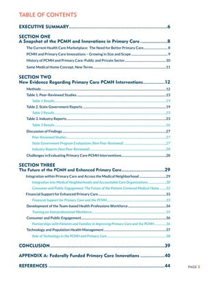 PAGE 5
TABLE OF CONTENTS
EXECUTIVE SUMMARY..........................................................................6
SECTION ONE
A Snapshot of the PCMH and Innovations in Primary Care.....................8
The Current Health Care Marketplace: The Need for Better Primary Care..............................8
PCMH and Primary Care Innovations – Growing in Size and Scope..............................................9
History of PCMH and Primary Care: Public and Private Sector....................................................10
Same Medical Home Concept, New Terms...........................................................................................11
SECTION TWO
New Evidence Regarding Primary Care PCMH Interventions.................12
Methods...........................................................................................................................................................12
Table 1. Peer-Reviewed Studies...............................................................................................................13
Table 1 Results...........................................................................................................................................19
Table 2. State Government Reports........................................................................................................19
Table 2 Results...........................................................................................................................................23
Table 3. Industry Reports............................................................................................................................23
Table 3 Results...........................................................................................................................................26
Discussion of Findings.................................................................................................................................27
Peer-Reviewed Studies............................................................................................................................27
State Government Program Evaluations (Non Peer-Reviewed).....................................................27
Industry Reports (Non Peer-Reviewed)................................................................................................28
Challenges in Evaluating Primary Care PCMH Interventions........................................................28
SECTION THREE
The Future of the PCMH and Enhanced Primary Care.................................29
Integration within Primary Care and Across the Medical Neighborhood..................................29
Integration into Medical Neighborhoods and Accountable Care Organizations.......................30
Consumer and Public Engagement: The Future of the Patient-Centered Medical Home.........32
Financial Support for Enhanced Primary Care.....................................................................................33
Financial Support for Primary Care and the PCMH..........................................................................33
Development of the Team-based Health Professions Workforce................................................34
Training an Interprofessional Workforce.............................................................................................35
Consumer and Public Engagement..........................................................................................................36
Partnerships with Patients and Families in Improving Primary Care and the PCMH...............36
Technology and Population Health Management..............................................................................37
Role of Technology in the PCMH and Primary Care..........................................................................38
CONCLUSION......................................................................................39
APPENDIX A: Federally Funded Primary Care Innovations...................40
REFERENCES.......................................................................................44
 