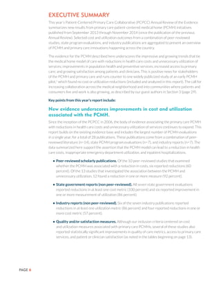 PAGE 6
EXECUTIVE SUMMARY
This year’s Patient-Centered Primary Care Collaborative (PCPCC) Annual Review of the Evidence
summarizes new results from primary care patient-centered medical home (PCMH) initiatives
published from September 2013 through November 2014 (since the publication of the previous
Annual Review). Selected cost and utilization outcomes from a combination of peer-reviewed
studies, state program evaluations, and industry publications are aggregated to present an overview
of PCMH and primary care innovations happening across the country.
The evidence for the PCMH described here underscores the impressive and growing trends that tie
the medical home model of care with reductions in health care costs and unnecessary utilization of
services; improvements in population health and preventive services; increased access to primary
care; and growing satisfaction among patients and clinicians. This is positive news for stakeholders
of the PCMH and primary care and runs counter to one widely publicized study of an early PCMH
pilot,1
which found no cost or utilization reductions (included and analyzed in this report). The call for
increasing collaboration across the medical neighborhood and into communities where patients and
consumers live and work is also growing, as described by our guest authors in Section 3 (page 29).
Key points from this year’s report include:
New evidence underscores improvements in cost and utilization
associated with the PCMH.
Since the inception of the PCPCC in 2006, the body of evidence associating the primary care PCMH
with reductions in health care costs and unnecessary utilization of services continues to expand. This
report builds on the existing evidence base and includes the largest number of PCMH evaluations
in a single year, for a total of 28 publications. These publications come from a combination of peer-
reviewed literature (n=14), state PCMH program evaluations (n=7), and industry reports (n=7). The
data summarized here support the assertion that the PCMH model can lead to a reduction in health
care costs, inappropriate emergency department utilization, and inpatient hospitalizations.
•	Peer-reviewed scholarly publications. Of the 10 peer-reviewed studies that examined
whether the PCMH was associated with a reduction in costs, six reported reductions (60
percent). Of the 13 studies that investigated the association between the PCMH and
unnecessary utilization, 12 found a reduction in one or more measure (92 percent).
•	State government reports (non peer-reviewed). All seven state government evaluations
reported reductions in at least one cost metric (100 percent) and six reported improvement in
one or more measurement of utilization (86 percent).
•	Industry reports (non peer-reviewed). Six of the seven industry publications reported
reductions in at least one utilization metric (86 percent) and four reported reductions in one or
more cost metric (57 percent).
•	Quality and/or satisfaction measures. Although our inclusion criteria centered on cost
and utilization measures associated with primary care PCMHs, several of these studies also
reported statistically significant improvements in quality of care metrics, access to primary care
services, and patient or clinician satisfaction (as noted in the tables beginning on page 13).
 