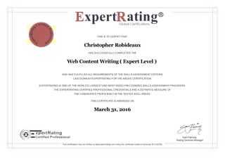 THIS IS TO CERTIFYTHAT
Christopher Robideaux
HAS SUCCESSFULLYCOMPLETED THE
Web Content Writing ( Expert Level )
AND HAS FULFILLED ALL REQUIREMENTS OF THE SKILLS ASSESSMENT CRITERIA
LAID DOWN BYEXPERTRATING FOR THE ABOVE CERTIFICATION.
EXPERTRATING IS ONE OF THE WORLD'S LARGESTAND MOST WIDELYRECOGNIZED SKILLS ASSESSMENT PROVIDERS.
THE EXPERTRATING CERTIFIED PROFESSIONAL CREDENTIALS ARE A DEFINITIVE MEASURE OF
THE CANDIDATE'S PROFICIENCYIN THE TESTED SKILL AREAS.
THIS CERTIFICATE IS AWARDED ON
March 31, 2016
Sam Fleming
Testing Services Manager
This certification may be verified at www.expertrating.com using the certificate holder's transcript ID 3122762
 