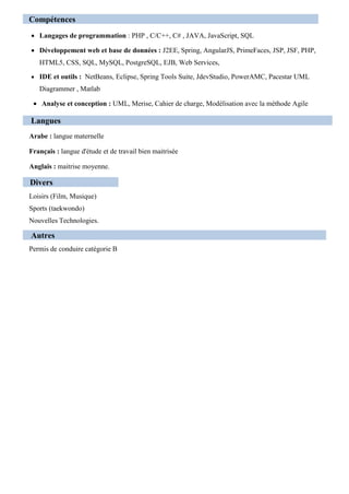 Compétences
 Langages de programmation : PHP , C/C++, C# , JAVA, JavaScript, SQL
 Développement web et base de données : J2EE, Spring, AngularJS, PrimeFaces, JSP, JSF, PHP,
HTML5, CSS, SQL, MySQL, PostgreSQL, EJB, Web Services,
 IDE et outils : NetBeans, Eclipse, Spring Tools Suite, JdevStudio, PowerAMC, Pacestar UML
Diagrammer , Matlab
 Analyse et conception : UML, Merise, Cahier de charge, Modélisation avec la méthode Agile
Langues
Arabe : langue maternelle
Français : langue d'étude et de travail bien maitrisée
Anglais : maitrise moyenne.
Divers
Loisirs (Film, Musique)
Sports (taekwondo)
Nouvelles Technologies.
Autres
Permis de conduire catégorie B
 