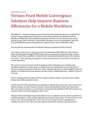 05.05.2009 Corporate
Verizon Fixed Mobile Convergence
Solutions Help Improve Business
Efficiencies for a Mobile Workforce
ORLANDO, Fla. - Verizon is making it easier for businesses and government agencies to mobilize their
workers by harnessing the power of Verizon's IP and wireless solutions in combination with the
BlackBerry® Mobile Voice System (MVS) from Research in Motion. As one of the first major service
providers in June 2007 to introduce a fixed mobile convergence service using BlackBerry MVS with
Verizon PBX Mobile Extension, Verizon plans to support the new version of BlackBerry MVS.
Verizon made the announcement at the Wireless Enterprise Symposium 2009 in Orlando.
"Our business customers are employing a powerful combination of PBX Mobile Extension, Wireless
Office, IP Trunking and Managed IP PBX to help on-the-go professionals seamlessly bridge Verizon's
leading IP and wireless capabilities," said Jim Tyrrell, vice president of global business voice solutions
for Verizon. "These offerings work together to unify communications for more effective and efficient
business operations."
The services are key to Verizon's overall strategy to provide mobile phone users with the same
capabilities available on an office phone so professionals can respond quickly and cost-effectively to
customers and the needs of their businesses. This is especially important as workers toggle between the
confines of a traditional office and anywhere else they may be conducting business - whether at home or
on the go.
Verizon is helping Daimler Financial Services manage its global workforce and control costs of doing
business with clients around the world.
Paul Morack, of ITI Telecommunications management at Daimler Financial Services, said, "As part of our
mobility strategy, we look to Verizon to bring us solutions like BlackBerry Mobile Voice System and
other innovations to improve our communications and productivity. BlackBerry MVS will accelerate our
customer response time while helping to reduce costs."
Adoption of telecommuting strategies will continue to rise as companies strive to remain competitive in
a volatile marketplace. In fact, an April 2009 Forrester Research report, titled "It's Time to Review - And
Renew - Your Telecommuting Policy," stated "the current economic situation is pushing many
companies to look for new ways to increase employee productivity and reduce operational costs."
 