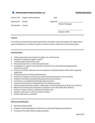 Page 1 of 2 
 
 
 
Position Title  Supplier Quality Engineer             Date: 
Department:  Quality         Approved:  _____________________________ 
Classification:  Exempt  
                                                                        _____________________________ 
                       
Purpose: 
To conduct and coordinate all engineering functions of supplier quality that supports the organization’s 
goals and objectives as it relates to product, material, Customer expectations and Company goals  
 
Essential Duties: 
 Timely review and communication of supplier non‐conformances 
 Disposition of defective supplier material 
 Tracking supplier performance levels 
 Driving improvement in as delivered quality levels 
 Investigation of  supplier issues detected at the point of use and implementing appropriate 
containment actions  
 Perform First Article Inspections, Source Inspections, and Quality System Audits within a growing 
supply base 
 Participate/Lead in the Material Review Board 
 Creation of acceptance criteria for purchased components/systems and raw material 
 Implement and follow standardized Quality policies and procedures  
 Contribute to an established Quality Management System 
 Consistently demonstrate understanding of core Quality processes 
 Interfacing with production, logistics, engineering, and purchasing teams to drive issues to closure 
 Maintain and comply with all regulatory compliance such as FRA, OSHA, EPA, ADAA etc. 
 Follow all company  policies, procedures and safety rules  
 Maintain  work area in a clean and orderly condition  
 Perform other duties as assigned 
 
Minimum Qualifications: 
 High School Diploma/GED 
 A degree in Quality Management, Mechanical or Electrical Engineering is preferred 
 Strong Electrical and/or Systems Engineering skills 
(Position Manager) 
(Director of HR) 
NIPPON SHARYO MANUFACTURING, LLC Position Description
 