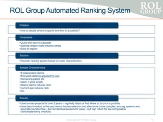 ROL GroupAutomated Ranking System
•How to decide where to spend time first in a portfolio?
Problem
•Quick and easy to calculate
•Scoring vectors make intuitive sense
•Easy to explain
Constraints
•Heuristic ranking system based on static characteristics
Solution
•# independent claims
•# forward citations adjusted for age
•Remaining patent life
•Claim 1 word length
•Means claims reduces rank
•Current age reduces rank
•Etc.
Sample Characteristics
•Used across projects for over 5 years – regularly helps us find where to focus in a portfolio
•Have benchmarked in the past versus human selection and alternative (more complex) scoring systems and
generally found similar—but not identical subsets for value—but high return for low computation
costs/explanatory simplicity
Results
Copyright 2014 ROL Group 16
 