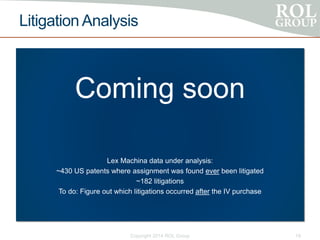 Litigation Analysis
Coming soon
Lex Machina data under analysis:
~430 US patents where assignment was found ever been litigated
~182 litigations
To do: Figure out which litigations occurred after the IV purchase
Copyright 2014 ROL Group 19
 