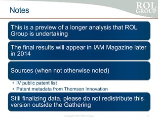 Notes
This is a preview of a longer analysis that ROL
Group is undertaking
The final results will appear in IAM Magazine later
in 2014
Sources (when not otherwise noted)
• IV public patent list
• Patent metadata from Thomson Innovation
Still finalizing data, please do not redistribute this
version outside the Gathering
Copyright 2014 ROL Group 2
 
