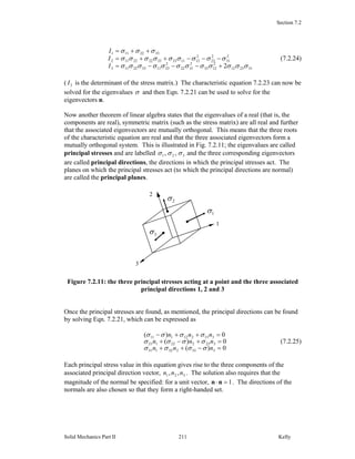 Section 7.2
Solid Mechanics Part II Kelly211
312312
2
1233
2
3122
2
23113322113
2
31
2
23
2
121133332222112
3322111
2 σσσσσσσσσσσσ
σσσσσσσσσ
σσσ
+−−−=
−−−++=
++=
I
I
I
(7.2.24)
( 3I is the determinant of the stress matrix.) The characteristic equation 7.2.23 can now be
solved for the eigenvalues σ and then Eqn. 7.2.21 can be used to solve for the
eigenvectors n.
Now another theorem of linear algebra states that the eigenvalues of a real (that is, the
components are real), symmetric matrix (such as the stress matrix) are all real and further
that the associated eigenvectors are mutually orthogonal. This means that the three roots
of the characteristic equation are real and that the three associated eigenvectors form a
mutually orthogonal system. This is illustrated in Fig. 7.2.11; the eigenvalues are called
principal stresses and are labelled 321 ,, σσσ and the three corresponding eigenvectors
are called principal directions, the directions in which the principal stresses act. The
planes on which the principal stresses act (to which the principal directions are normal)
are called the principal planes.
Figure 7.2.11: the three principal stresses acting at a point and the three associated
principal directions 1, 2 and 3
Once the principal stresses are found, as mentioned, the principal directions can be found
by solving Eqn. 7.2.21, which can be expressed as
0)(
0)(
0)(
333232131
323222121
313212111
=−++
=+−+
=++−
nnn
nnn
nnn
σσσσ
σσσσ
σσσσ
(7.2.25)
Each principal stress value in this equation gives rise to the three components of the
associated principal direction vector, 321 ,, nnn . The solution also requires that the
magnitude of the normal be specified: for a unit vector, 1=⋅nn . The directions of the
normals are also chosen so that they form a right-handed set.
1
1σ
3σ
2σ
3
2
 