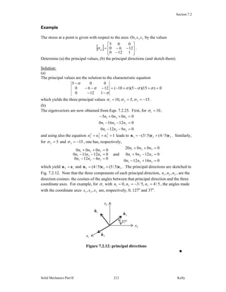 Section 7.2
Solid Mechanics Part II Kelly212
Example
The stress at a point is given with respect to the axes 321 xxOx by the values
[ ]
⎥
⎥
⎦
⎤
⎢
⎢
⎣
⎡
−
−−=
1120
1260
005
ijσ .
Determine (a) the principal values, (b) the principal directions (and sketch them).
Solution:
(a)
The principal values are the solution to the characteristic equation
0)15)(5)(10(
1120
1260
005
=+−+−=
−−
−−−
−
σσσ
σ
σ
σ
which yields the three principal values 15,5,10 321 −=== σσσ .
(b)
The eigenvectors are now obtained from Eqn. 7.2.25. First, for 101 =σ ,
09120
012160
0005
321
321
321
=−−
=−−
=++−
nnn
nnn
nnn
and using also the equation 12
3
2
2
2
1 =++ nnn leads to 321 )5/4()5/3( een +−= . Similarly,
for 52 =σ and 153 −=σ , one has, respectively,
04120
012110
0000
321
321
321
=−−
=−−
=++
nnn
nnn
nnn
and
016120
01290
00020
321
321
321
=+−
=−+
=++
nnn
nnn
nnn
which yield 12 en = and 323 )5/3()5/4( een += . The principal directions are sketched in
Fig. 7.2.12. Note that the three components of each principal direction, 321 ,, nnn , are the
direction cosines: the cosines of the angles between that principal direction and the three
coordinate axes. For example, for 1σ with 5/4,5/3,0 321 =−== nnn , the angles made
with the coordinate axes 321 ,, xxx are, respectively, 0, 127o
and 37o
.
Figure 7.2.12: principal directions
■
3x
1x
2x
3
ˆn1
ˆn
2
ˆn
o
37
 