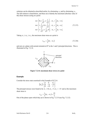 Section 7.2
Solid Mechanics Part II Kelly216
solutions can be obtained as described earlier, by eliminating 1n and by eliminating 2n .
The full solution is listed below, and these are evidently the maximum (absolute value of
the) shear stresses acting at a point:
21
13
32
2
1
,0,
2
1
,
2
1
2
1
,
2
1
,0,
2
1
2
1
,
2
1
,
2
1
,0
σσσ
σσσ
σσσ
−=⎟
⎠
⎞
⎜
⎝
⎛
±±=
−=⎟
⎠
⎞
⎜
⎝
⎛
±±=
−=⎟
⎠
⎞
⎜
⎝
⎛
±±=
S
S
S
n
n
n
(7.2.37)
Taking 321 σσσ ≥≥ , the maximum shear stress at a point is
( )31max
2
1
σστ −= (7.2.38)
and acts on a plane with normal oriented at 45o
to the 1 and 3 principal directions. This is
illustrated in Fig. 7.2.14.
Figure 7.2.14: maximum shear stress at a point
Example
Consider the stress state examined in the Example of §7.2.4:
[ ]
⎥
⎥
⎦
⎤
⎢
⎢
⎣
⎡
−
−−=
1120
1260
005
ijσ
The principal stresses were found to be 15,5,10 321 −=== σσσ and so the maximum
shear stress is
( )
2
25
2
1
31max =−= σστ
One of the planes upon which they act is shown in Fig. 7.2.15 (see Fig. 7.2.12)
1
3
maxτ
maxτ
principal
directions
 