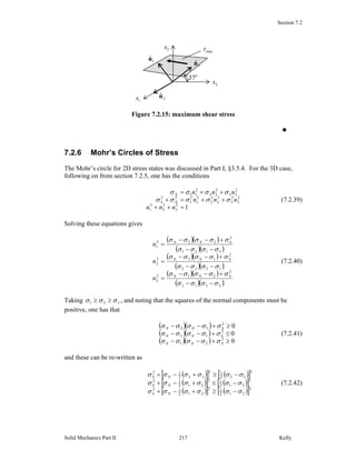 Section 7.2
Solid Mechanics Part II Kelly217
Figure 7.2.15: maximum shear stress
■
7.2.6 Mohr’s Circles of Stress
The Mohr’s circle for 2D stress states was discussed in Part I, §3.5.4. For the 3D case,
following on from section 7.2.5, one has the conditions
12
3
2
2
2
1
2
3
2
3
2
2
2
2
2
1
2
1
22
2
33
2
22
2
11
=++
++=+
++=
nnn
nnn
nnn
NS
N
σσσσσ
σσσσ
(7.2.39)
Solving these equations gives
( )( )
( )( )
( )( )
( )( )
( )( )
( )( )2313
2
212
3
1232
2
132
2
3121
2
322
1
σσσσ
σσσσσ
σσσσ
σσσσσ
σσσσ
σσσσσ
−−
+−−
=
−−
+−−
=
−−
+−−
=
SNN
SNN
SNN
n
n
n
(7.2.40)
Taking 321 σσσ ≥≥ , and noting that the squares of the normal components must be
positive, one has that
( )( )
( )( )
( )( ) 0
0
0
2
21
2
13
2
32
≥+−−
≤+−−
≥+−−
SNN
SNN
SNN
σσσσσ
σσσσσ
σσσσσ
(7.2.41)
and these can be re-written as
( )[ ] ( )[ ]
( )[ ] ( )[ ]
( )[ ] ( )[ ]2
212
12
212
12
2
312
12
312
12
2
322
12
322
12
σσσσσσ
σσσσσσ
σσσσσσ
−≥+−+
−≤+−+
−≥+−+
NS
NS
NS
(7.2.42)
3x
1x
2x
3
ˆn1
ˆn
2
ˆn
o
37
maxτ
 
