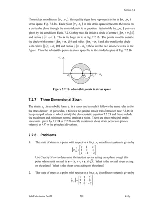 Section 7.2
Solid Mechanics Part II Kelly218
If one takes coordinates ( )SN σσ , , the equality signs here represent circles in ( )SN σσ ,
stress space, Fig. 7.2.16. Each point ( )SN σσ , in this stress space represents the stress on
a particular plane through the material particle in question. Admissible ( )SN σσ , pairs are
given by the conditions Eqns. 7.2.42; they must lie inside a circle of centre ( )( )0,312
1
σσ +
and radius ( )312
1
σσ − . This is the large circle in Fig. 7.2.16. The points must lie outside
the circle with centre ( )( )0,322
1
σσ + and radius ( )322
1
σσ − and also outside the circle
with centre ( )( )0,212
1
σσ + and radius ( )212
1
σσ − ; these are the two smaller circles in the
figure. Thus the admissible points in stress space lie in the shaded region of Fig. 7.2.16.
Figure 7.2.16: admissible points in stress space
7.2.7 Three Dimensional Strain
The strain ijε , in symbolic form ε , is a tensor and as such it follows the same rules as for
the stress tensor. In particular, it follows the general tensor transformation rule 7.2.16; it
has principal values ε which satisfy the characteristic equation 7.2.23 and these include
the maximum and minimum normal strain at a point. There are three principal strain
invariants given by 7.2.24 or 7.2.26 and the maximum shear strain occurs on planes
oriented at 45o
to the principal directions.
7.2.8 Problems
1. The state of stress at a point with respect to a 3210 xxx coordinate system is given by
[ ]
⎥
⎥
⎦
⎤
⎢
⎢
⎣
⎡
−−
−=
212
101
212
ijσ
Use Cauchy’s law to determine the traction vector acting on a plane trough this
point whose unit normal is 3/)( 321 eeen ++= . What is the normal stress acting
on the plane? What is the shear stress acting on the plane?
2. The state of stress at a point with respect to a 3210 xxx coordinate system is given by
[ ]
⎥
⎥
⎦
⎤
⎢
⎢
⎣
⎡
−
=
202
013
231
ijσ
Nσ
Sσ
• ••
3σ 2σ 1σ
 