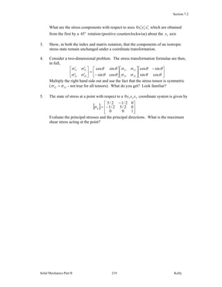 Section 7.2
Solid Mechanics Part II Kelly219
What are the stress components with respect to axes 3210 xxx ′′′ which are obtained
from the first by a o
45 rotation (positive counterclockwise) about the 3x axis
3. Show, in both the index and matrix notation, that the components of an isotropic
stress state remain unchanged under a coordinate transformation.
4. Consider a two-dimensional problem. The stress transformation formulae are then,
in full,
⎥
⎦
⎤
⎢
⎣
⎡ −
⎥
⎦
⎤
⎢
⎣
⎡
⎥
⎦
⎤
⎢
⎣
⎡
−
=⎥
⎦
⎤
⎢
⎣
⎡
′′
′′
θθ
θθ
σσ
σσ
θθ
θθ
σσ
σσ
cossin
sincos
cossin
sincos
2221
1211
2221
1211
Multiply the right hand side out and use the fact that the stress tensor is symmetric
( 2112 σσ = - not true for all tensors). What do you get? Look familiar?
5. The state of stress at a point with respect to a 3210 xxx coordinate system is given by
[ ]
⎥
⎥
⎦
⎤
⎢
⎢
⎣
⎡
−
−
=
100
02/52/1
02/12/5
ijσ
Evaluate the principal stresses and the principal directions. What is the maximum
shear stress acting at the point?
 