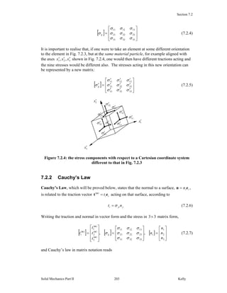 Section 7.2
Solid Mechanics Part II Kelly203
[ ]
⎥
⎥
⎦
⎤
⎢
⎢
⎣
⎡
=
333231
232221
131211
σσσ
σσσ
σσσ
σij (7.2.4)
It is important to realise that, if one were to take an element at some different orientation
to the element in Fig. 7.2.3, but at the same material particle, for example aligned with
the axes 321 ,, xxx ′′′ shown in Fig. 7.2.4, one would then have different tractions acting and
the nine stresses would be different also. The stresses acting in this new orientation can
be represented by a new matrix:
[ ]
⎥
⎥
⎦
⎤
⎢
⎢
⎣
⎡
′′′
′′′
′′′
=′
333231
232221
131211
σσσ
σσσ
σσσ
σij (7.2.5)
Figure 7.2.4: the stress components with respect to a Cartesian coordinate system
different to that in Fig. 7.2.3
7.2.2 Cauchy’s Law
Cauchy’s Law, which will be proved below, states that the normal to a surface, iin en = ,
is related to the traction vector iit et n
=)(
acting on that surface, according to
jjii nt σ= (7.2.6)
Writing the traction and normal in vector form and the stress in 33× matrix form,
[ ] [ ] [ ]
⎥
⎥
⎦
⎤
⎢
⎢
⎣
⎡
=
⎥
⎥
⎦
⎤
⎢
⎢
⎣
⎡
=
⎥
⎥
⎥
⎦
⎤
⎢
⎢
⎢
⎣
⎡
=
3
2
1
333231
232221
131211
)(
3
)(
2
)(
1
)(
,,
n
n
n
n
t
t
t
t iiji
σσσ
σσσ
σσσ
σ
n
n
n
n
(7.2.7)
and Cauchy’s law in matrix notation reads
1x′
2x′
3x′
11σ′
12σ′
13σ′31σ′
33σ′
32σ′
22σ′
21σ′
23σ′
 