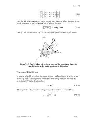 Section 7.2
Solid Mechanics Part II Kelly204
⎥
⎥
⎦
⎤
⎢
⎢
⎣
⎡
⎥
⎥
⎦
⎤
⎢
⎢
⎣
⎡
=
⎥
⎥
⎥
⎦
⎤
⎢
⎢
⎢
⎣
⎡
3
2
1
332313
322212
312111
)(
3
)(
2
)(
1
n
n
n
t
t
t
σσσ
σσσ
σσσ
n
n
n
(7.2.8)
Note that it is the transpose stress matrix which is used in Cauchy’s law. Since the stress
matrix is symmetric, one can express Cauchy’s law in the form
jiji nt σ= Cauchy’s Law (7.2.9)
Cauchy’s law is illustrated in Fig. 7.2.5; in this figure, positive stresses ijσ are shown.
Figure 7.2.5: Cauchy’s Law; given the stresses and the normal to a plane, the
traction vector acting on the plane can be determined
Normal and Shear Stress
It is useful to be able to evaluate the normal stress Nσ and shear stress Sσ acting on any
plane, Fig. 7.2.6. For this purpose, note that the stress acting normal to a plane is the
projection of )(n
t in the direction of n ,
)(n
tn ⋅=Nσ (7.2.10)
The magnitude of the shear stress acting on the surface can then be obtained from
22)(
NS σσ −= n
t (7.2.11)
3x
2x
1x
n
( )n
t
23σ
13σ
33σ
12σ
22σ
32σ
31σ
21σ
11σ
( )n
3t
( )n
1t
( )n
2t
 