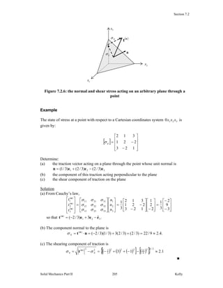 Section 7.2
Solid Mechanics Part II Kelly205
Figure 7.2.6: the normal and shear stress acting on an arbitrary plane through a
point
Example
The state of stress at a point with respect to a Cartesian coordinates system 3210 xxx is
given by:
[ ]
⎥
⎥
⎥
⎦
⎤
⎢
⎢
⎢
⎣
⎡
−
−=
123
221
312
ijσ
Determine:
(a) the traction vector acting on a plane through the point whose unit normal is
321 )3/2()3/2()3/1( eeen −+=
(b) the component of this traction acting perpendicular to the plane
(c) the shear component of traction on the plane
Solution
(a) From Cauchy’s law,
⎥
⎥
⎦
⎤
⎢
⎢
⎣
⎡
−
−
=
⎥
⎥
⎦
⎤
⎢
⎢
⎣
⎡
−⎥
⎥
⎦
⎤
⎢
⎢
⎣
⎡
−
−=
⎥
⎥
⎦
⎤
⎢
⎢
⎣
⎡
⎥
⎥
⎦
⎤
⎢
⎢
⎣
⎡
=
⎥
⎥
⎥
⎦
⎤
⎢
⎢
⎢
⎣
⎡
3
9
2
3
1
2
2
1
123
221
312
3
1
3
2
1
332313
322212
312111
)(
3
)(
2
)(
1
n
n
n
t
t
t
σσσ
σσσ
σσσ
n
n
n
so that 321
)(
ˆ3)3/2( eeet n
−+−= .
(b) The component normal to the plane is
.4.29/22)3/2()3/2(3)3/1)(3/2()(
≈=++−=⋅= nt n
Nσ
(c) The shearing component of traction is
( ) ( ) ( )[ ] ( )[ ]{ } 1.213
2/12
9
22222
3
222)(
≈−−++−=−= NS σσ n
t
■
3x
2x
1x
n
( )n
tNσ
Sσ
 