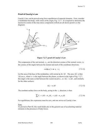 Section 7.2
Solid Mechanics Part II Kelly206
Proof of Cauchy’s Law
Cauchy’s law can be proved using force equilibrium of material elements. First, consider
a tetrahedral free-body, with vertex at the origin, Fig. 7.2.7. It is required to determine the
traction t in terms of the nine stress components (which are all shown positive in the
diagram).
Figure 7.2.7: proof of Cauchy’s Law
The components of the unit normal, in , are the direction cosines of the normal vector, i.e.
the cosines of the angles between the normal and each of the coordinate directions:
( ) iii n=⋅= enen,cos (7.2.12)
Let the area of the base of the tetrahedran, with normal n, be SΔ . The area 1SΔ is then
αcosSΔ , where α is the angle between the planes, as shown to the right of Fig. 7.2.7;
this angle is the same as that between the vectors n and 1e , so SnS Δ=Δ 11 , and similarly
for the other surfaces:
SnS ii Δ=Δ (7.2.13)
The resultant surface force on the body, acting in the ix direction, is then
SnStSStF jjiijjiii Δ−Δ=Δ−Δ=∑ σσ (7.2.14)
For equilibrium, this expression must be zero, and one arrives at Cauchy’s law.
Note:
As proved in Part III, this result holds also in the general case of accelerating material
elements in the presences of body forces.
3x
2x
1x
n
( )n
t
23σ
13σ
33σ
12σ
22σ
32σ
31σ
21σ
11σ 1SΔ
3SΔ
•
•
n
2SΔ
α
1e
 