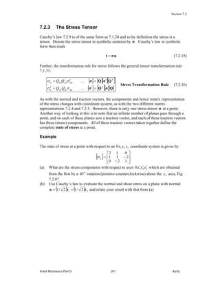 Section 7.2
Solid Mechanics Part II Kelly207
7.2.3 The Stress Tensor
Cauchy’s law 7.2.9 is of the same form as 7.1.24 and so by definition the stress is a
tensor. Denote the stress tensor in symbolic notation by σ . Cauchy’s law in symbolic
form then reads
nσt = (7.2.15)
Further, the transformation rule for stress follows the general tensor transformation rule
7.1.31:
[ ] [ ][ ][ ]
[ ] [ ][ ][ ]QσQσ
QσQσ
T
T
=′=′
′=′=
K
K
pqqjpiij
pqjqipij
QQ
QQ
σσ
σσ
Stress Transformation Rule (7.2.16)
As with the normal and traction vectors, the components and hence matrix representation
of the stress changes with coordinate system, as with the two different matrix
representations 7.2.4 and 7.2.5. However, there is only one stress tensor σ at a point.
Another way of looking at this is to note that an infinite number of planes pass through a
point, and on each of these planes acts a traction vector, and each of these traction vectors
has three (stress) components. All of these traction vectors taken together define the
complete state of stress at a point.
Example
The state of stress at a point with respect to an 3210 xxx coordinate system is given by
[ ]
⎥
⎥
⎦
⎤
⎢
⎢
⎣
⎡
−
−=
120
231
012
ijσ
(a) What are the stress components with respect to axes 3210 xxx ′′′ which are obtained
from the first by a o
45 rotation (positive counterclockwise) about the 2x axis, Fig.
7.2.8?
(b) Use Cauchy’s law to evaluate the normal and shear stress on a plane with normal
( ) ( ) 31 2/12/1 een += and relate your result with that from (a)
 